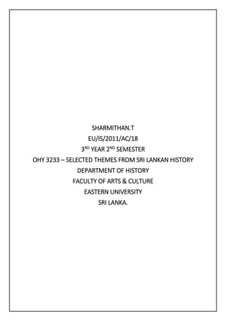 SHARMITHAN.T
EU/IS/2011/AC/18
3RD
YEAR 2ND
SEMESTER
OHY 3233 – SELECTED THEMES FROM SRI LANKAN HISTORY
DEPARTMENT OF HISTORY
FACULTY OF ARTS & CULTURE
EASTERN UNIVERSITY
SRI LANKA.
 