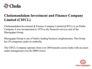 Cholamandalam Investment and Finance Company Limited (CIFCL)CholamandalamInvestment & Finance Company Limited (CIFCL) is an Public Company it was incorporated in 1978 as the financial services arm of the Murugappa Group.Murugappa Group is one of India's leading business conglomerates. The Group has 29 companies under its umbrella.The CIFCL Company operates from over 200 branches across India with an assets under management over Rs.9000 Crores.