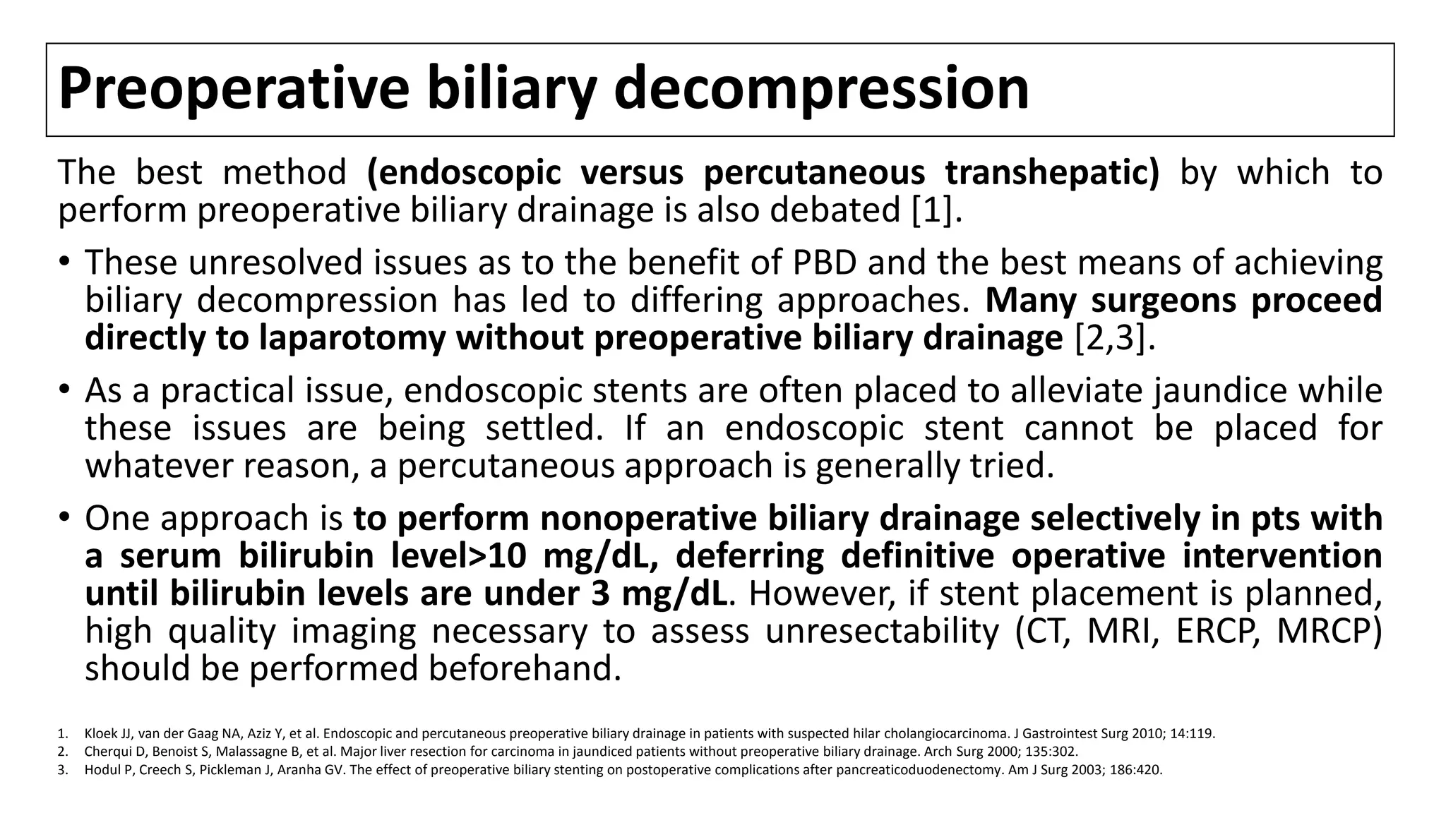 Preoperative biliary decompression
The best method (endoscopic versus percutaneous transhepatic) by which to
perform preoperative biliary drainage is also debated [1].
• These unresolved issues as to the benefit of PBD and the best means of achieving
biliary decompression has led to differing approaches. Many surgeons proceed
directly to laparotomy without preoperative biliary drainage [2,3].
• As a practical issue, endoscopic stents are often placed to alleviate jaundice while
these issues are being settled. If an endoscopic stent cannot be placed for
whatever reason, a percutaneous approach is generally tried.
• One approach is to perform nonoperative biliary drainage selectively in pts with
a serum bilirubin level>10 mg/dL, deferring definitive operative intervention
until bilirubin levels are under 3 mg/dL. However, if stent placement is planned,
high quality imaging necessary to assess unresectability (CT, MRI, ERCP, MRCP)
should be performed beforehand.
1. Kloek JJ, van der Gaag NA, Aziz Y, et al. Endoscopic and percutaneous preoperative biliary drainage in patients with suspected hilar cholangiocarcinoma. J Gastrointest Surg 2010; 14:119.
2. Cherqui D, Benoist S, Malassagne B, et al. Major liver resection for carcinoma in jaundiced patients without preoperative biliary drainage. Arch Surg 2000; 135:302.
3. Hodul P, Creech S, Pickleman J, Aranha GV. The effect of preoperative biliary stenting on postoperative complications after pancreaticoduodenectomy. Am J Surg 2003; 186:420.
 