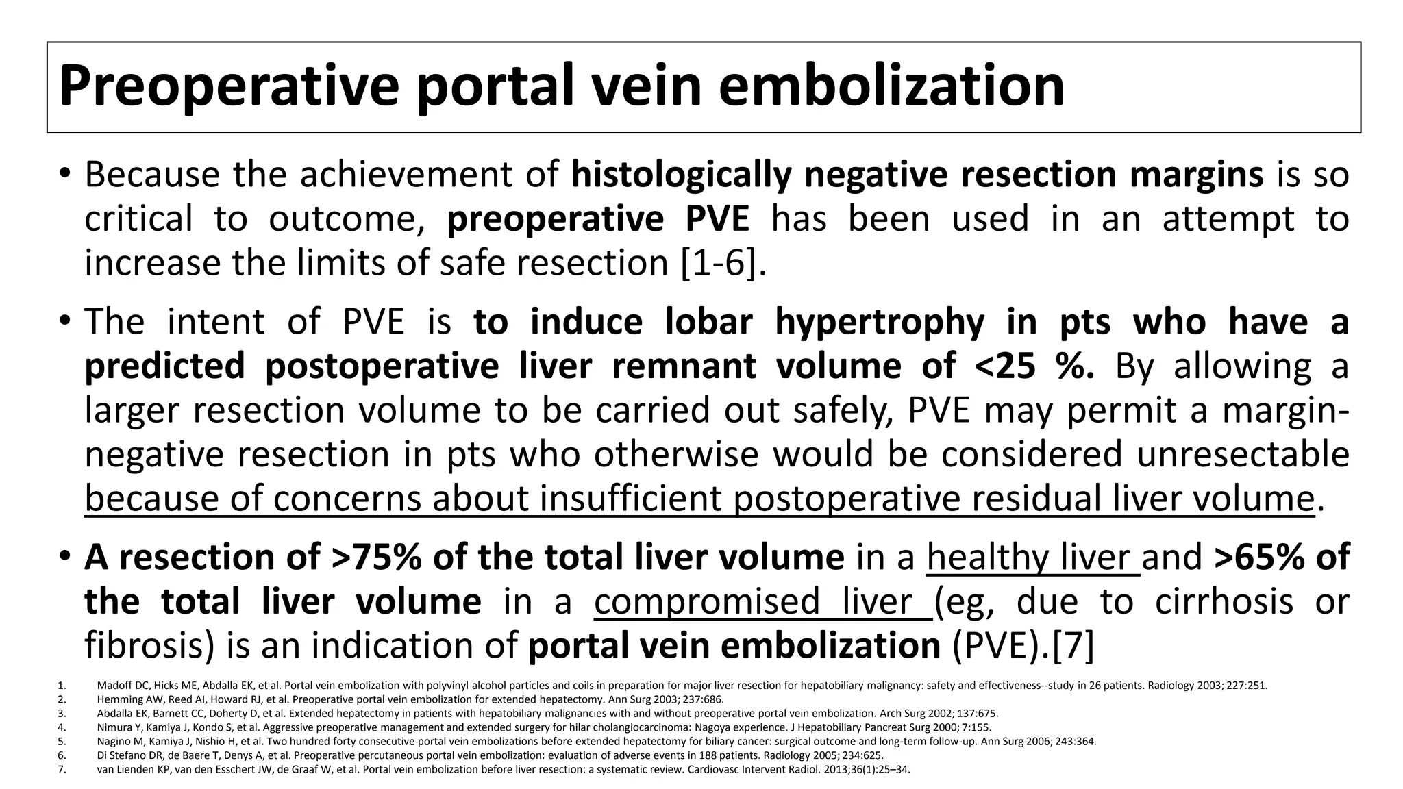 Preoperative portal vein embolization
• Because the achievement of histologically negative resection margins is so
critical to outcome, preoperative PVE has been used in an attempt to
increase the limits of safe resection [1-6].
• The intent of PVE is to induce lobar hypertrophy in pts who have a
predicted postoperative liver remnant volume of <25 %. By allowing a
larger resection volume to be carried out safely, PVE may permit a margin-
negative resection in pts who otherwise would be considered unresectable
because of concerns about insufficient postoperative residual liver volume.
• A resection of >75% of the total liver volume in a healthy liver and >65% of
the total liver volume in a compromised liver (eg, due to cirrhosis or
fibrosis) is an indication of portal vein embolization (PVE).[7]
1. Madoff DC, Hicks ME, Abdalla EK, et al. Portal vein embolization with polyvinyl alcohol particles and coils in preparation for major liver resection for hepatobiliary malignancy: safety and effectiveness--study in 26 patients. Radiology 2003; 227:251.
2. Hemming AW, Reed AI, Howard RJ, et al. Preoperative portal vein embolization for extended hepatectomy. Ann Surg 2003; 237:686.
3. Abdalla EK, Barnett CC, Doherty D, et al. Extended hepatectomy in patients with hepatobiliary malignancies with and without preoperative portal vein embolization. Arch Surg 2002; 137:675.
4. Nimura Y, Kamiya J, Kondo S, et al. Aggressive preoperative management and extended surgery for hilar cholangiocarcinoma: Nagoya experience. J Hepatobiliary Pancreat Surg 2000; 7:155.
5. Nagino M, Kamiya J, Nishio H, et al. Two hundred forty consecutive portal vein embolizations before extended hepatectomy for biliary cancer: surgical outcome and long-term follow-up. Ann Surg 2006; 243:364.
6. Di Stefano DR, de Baere T, Denys A, et al. Preoperative percutaneous portal vein embolization: evaluation of adverse events in 188 patients. Radiology 2005; 234:625.
7. van Lienden KP, van den Esschert JW, de Graaf W, et al. Portal vein embolization before liver resection: a systematic review. Cardiovasc Intervent Radiol. 2013;36(1):25–34.
 