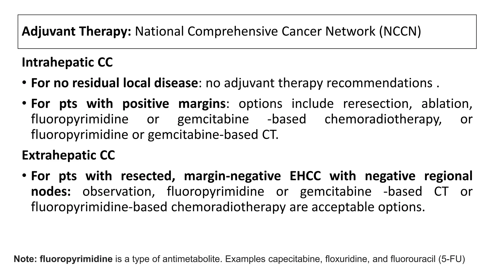 Adjuvant Therapy: National Comprehensive Cancer Network (NCCN)
Intrahepatic CC
• For no residual local disease: no adjuvant therapy recommendations .
• For pts with positive margins: options include reresection, ablation,
fluoropyrimidine or gemcitabine -based chemoradiotherapy, or
fluoropyrimidine or gemcitabine-based CT.
Extrahepatic CC
• For pts with resected, margin-negative EHCC with negative regional
nodes: observation, fluoropyrimidine or gemcitabine -based CT or
fluoropyrimidine-based chemoradiotherapy are acceptable options.
Note: fluoropyrimidine is a type of antimetabolite. Examples capecitabine, floxuridine, and fluorouracil (5-FU)
 