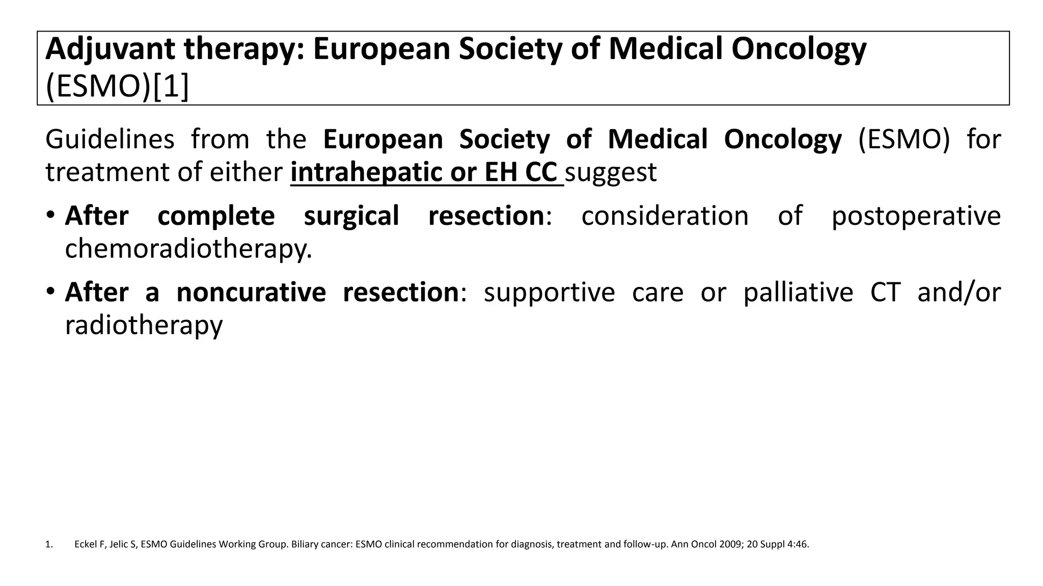 Adjuvant therapy: European Society of Medical Oncology
(ESMO)[1]
Guidelines from the European Society of Medical Oncology (ESMO) for
treatment of either intrahepatic or EH CC suggest
• After complete surgical resection: consideration of postoperative
chemoradiotherapy.
• After a noncurative resection: supportive care or palliative CT and/or
radiotherapy
1. Eckel F, Jelic S, ESMO Guidelines Working Group. Biliary cancer: ESMO clinical recommendation for diagnosis, treatment and follow-up. Ann Oncol 2009; 20 Suppl 4:46.
 