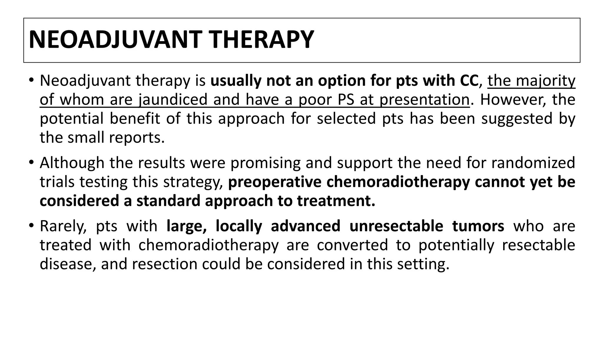 NEOADJUVANT THERAPY
• Neoadjuvant therapy is usually not an option for pts with CC, the majority
of whom are jaundiced and have a poor PS at presentation. However, the
potential benefit of this approach for selected pts has been suggested by
the small reports.
• Although the results were promising and support the need for randomized
trials testing this strategy, preoperative chemoradiotherapy cannot yet be
considered a standard approach to treatment.
• Rarely, pts with large, locally advanced unresectable tumors who are
treated with chemoradiotherapy are converted to potentially resectable
disease, and resection could be considered in this setting.
 