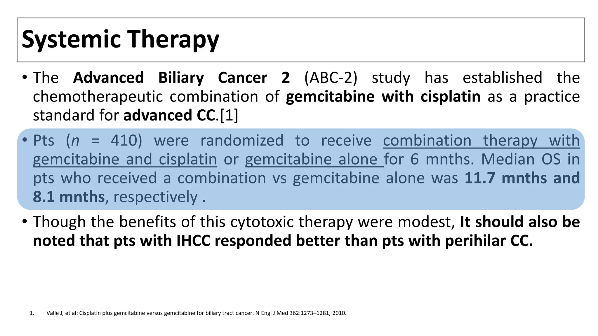 Systemic Therapy
• The Advanced Biliary Cancer 2 (ABC-2) study has established the
chemotherapeutic combination of gemcitabine with cisplatin as a practice
standard for advanced CC.[1]
• Pts (n = 410) were randomized to receive combination therapy with
gemcitabine and cisplatin or gemcitabine alone for 6 mnths. Median OS in
pts who received a combination vs gemcitabine alone was 11.7 mnths and
8.1 mnths, respectively .
• Though the benefits of this cytotoxic therapy were modest, It should also be
noted that pts with IHCC responded better than pts with perihilar CC.
1. Valle J, et al: Cisplatin plus gemcitabine versus gemcitabine for biliary tract cancer. N Engl J Med 362:1273–1281, 2010.
 