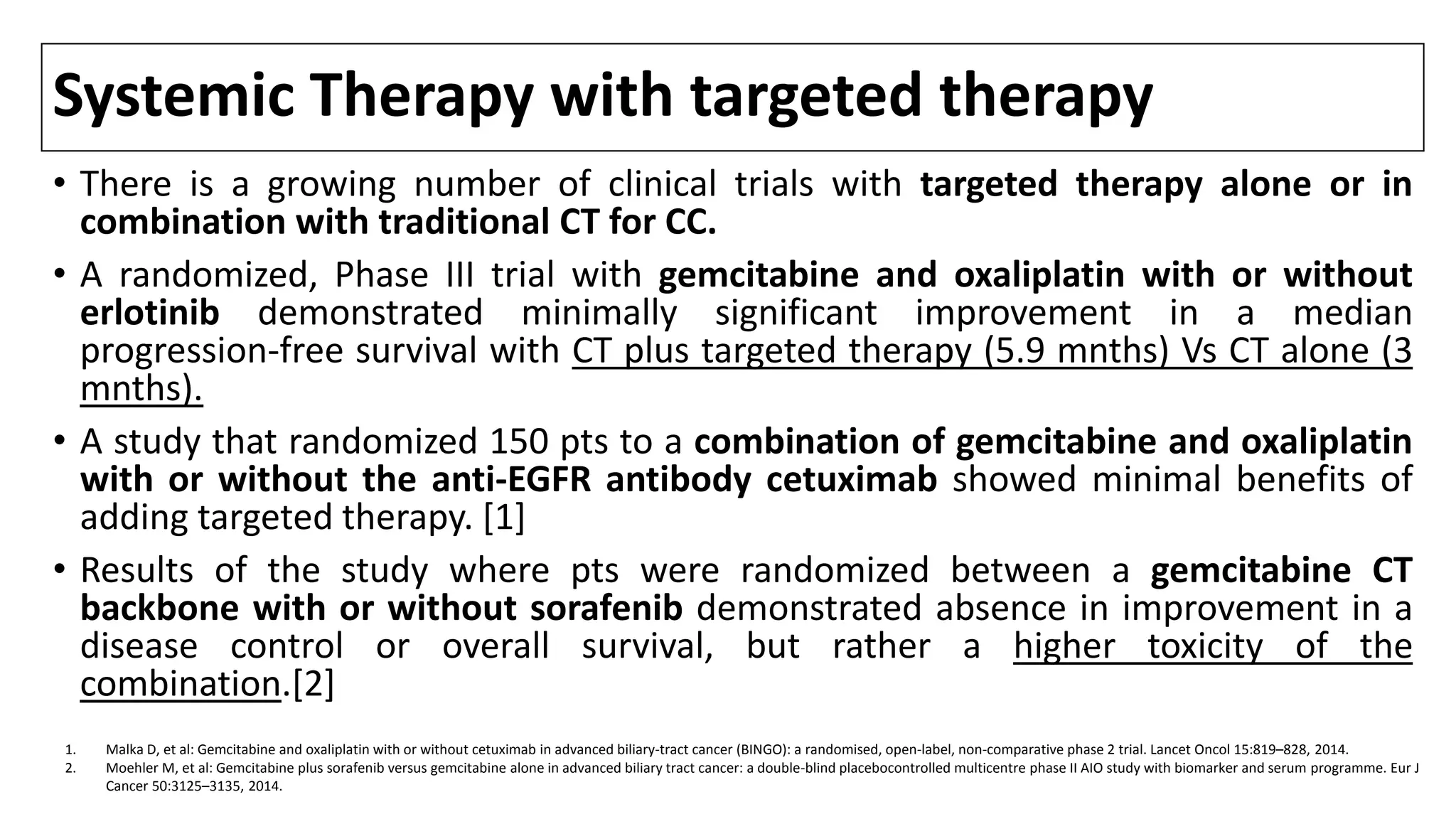 Systemic Therapy with targeted therapy
• There is a growing number of clinical trials with targeted therapy alone or in
combination with traditional CT for CC.
• A randomized, Phase III trial with gemcitabine and oxaliplatin with or without
erlotinib demonstrated minimally significant improvement in a median
progression-free survival with CT plus targeted therapy (5.9 mnths) Vs CT alone (3
mnths).
• A study that randomized 150 pts to a combination of gemcitabine and oxaliplatin
with or without the anti-EGFR antibody cetuximab showed minimal benefits of
adding targeted therapy. [1]
• Results of the study where pts were randomized between a gemcitabine CT
backbone with or without sorafenib demonstrated absence in improvement in a
disease control or overall survival, but rather a higher toxicity of the
combination.[2]
1. Malka D, et al: Gemcitabine and oxaliplatin with or without cetuximab in advanced biliary-tract cancer (BINGO): a randomised, open-label, non-comparative phase 2 trial. Lancet Oncol 15:819–828, 2014.
2. Moehler M, et al: Gemcitabine plus sorafenib versus gemcitabine alone in advanced biliary tract cancer: a double-blind placebocontrolled multicentre phase II AIO study with biomarker and serum programme. Eur J
Cancer 50:3125–3135, 2014.
 