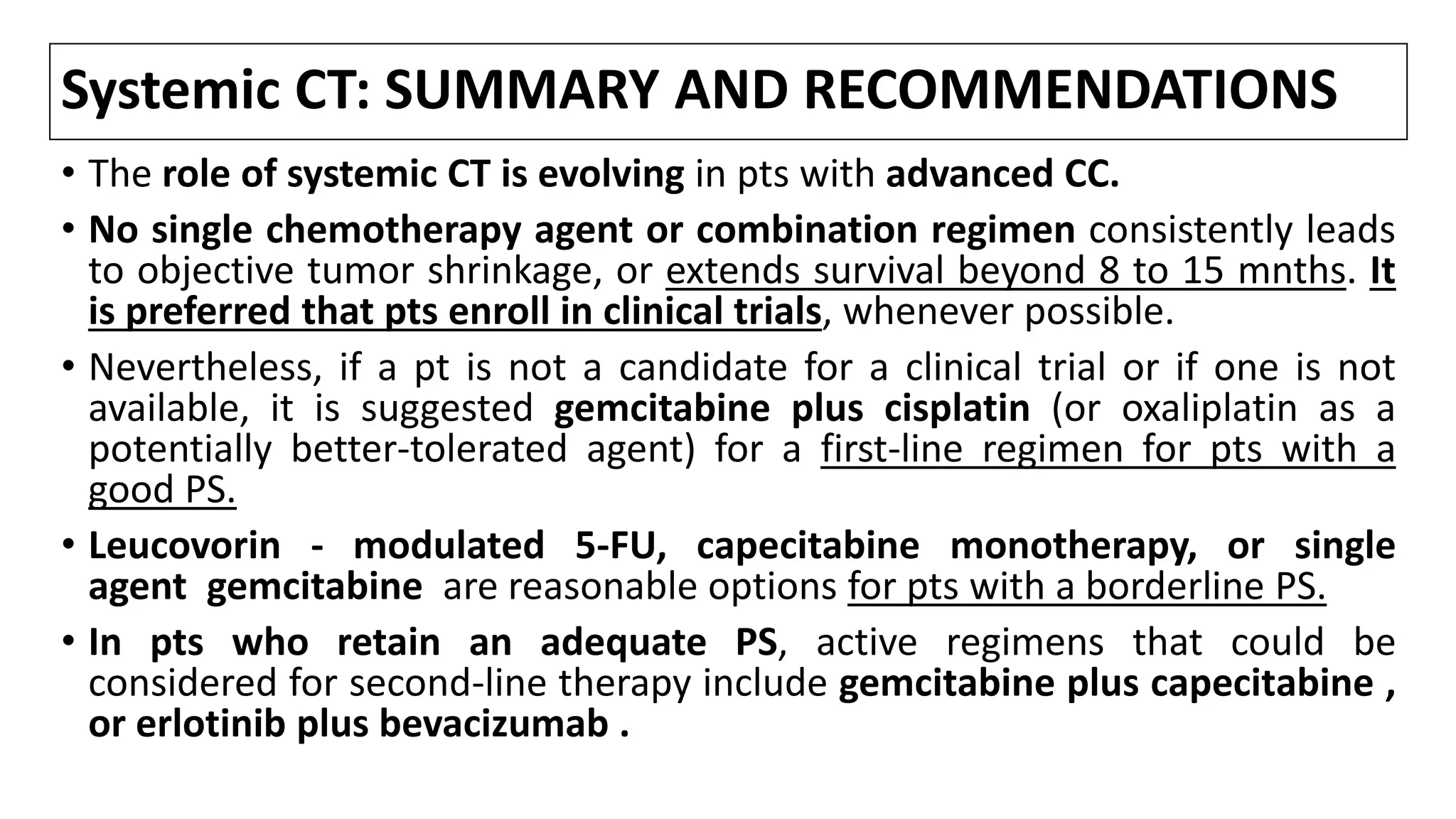 Systemic CT: SUMMARY AND RECOMMENDATIONS
• The role of systemic CT is evolving in pts with advanced CC.
• No single chemotherapy agent or combination regimen consistently leads
to objective tumor shrinkage, or extends survival beyond 8 to 15 mnths. It
is preferred that pts enroll in clinical trials, whenever possible.
• Nevertheless, if a pt is not a candidate for a clinical trial or if one is not
available, it is suggested gemcitabine plus cisplatin (or oxaliplatin as a
potentially better-tolerated agent) for a first-line regimen for pts with a
good PS.
• Leucovorin - modulated 5-FU, capecitabine monotherapy, or single
agent gemcitabine are reasonable options for pts with a borderline PS.
• In pts who retain an adequate PS, active regimens that could be
considered for second-line therapy include gemcitabine plus capecitabine ,
or erlotinib plus bevacizumab .
 