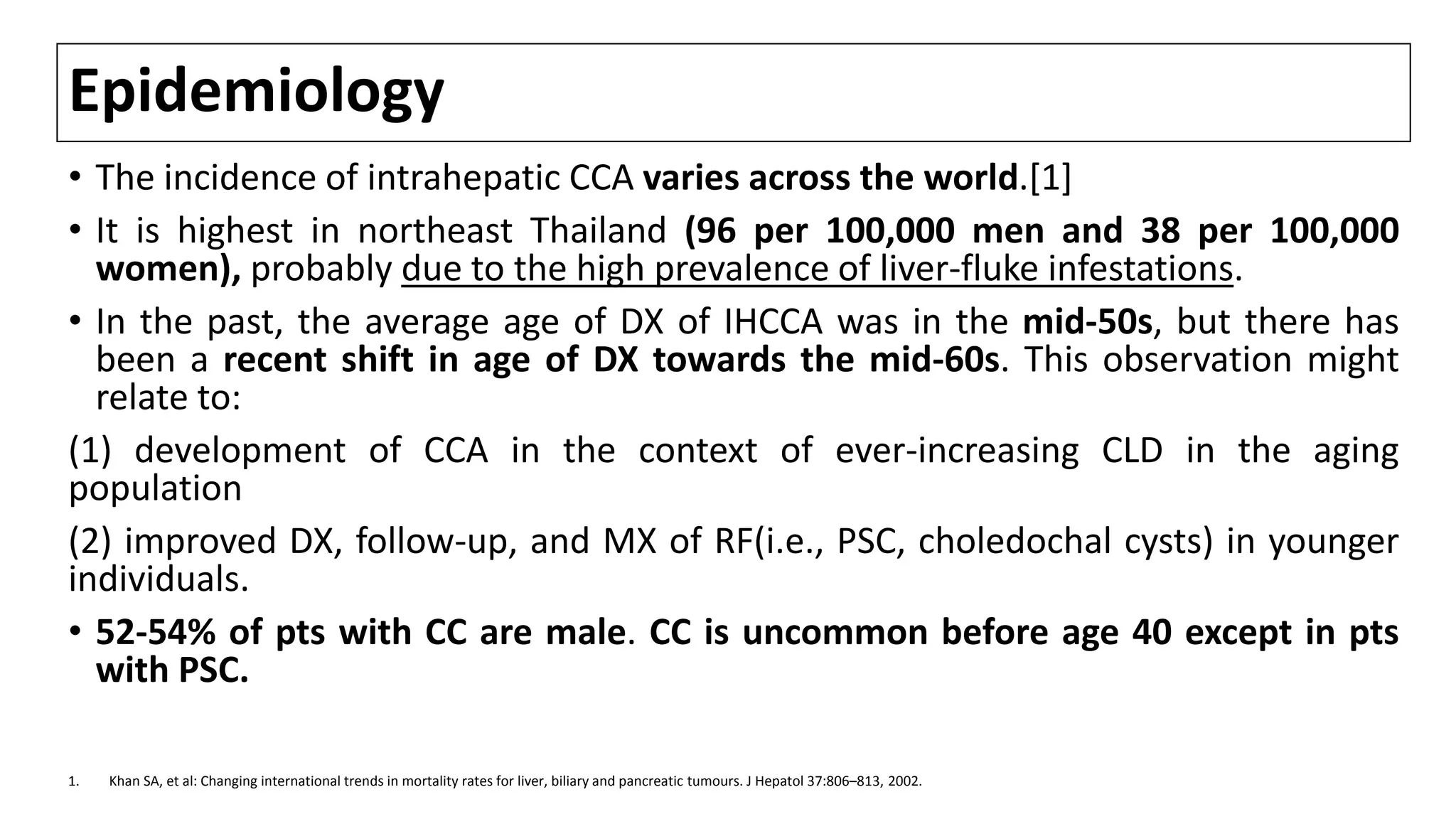 Epidemiology
• The incidence of intrahepatic CCA varies across the world.[1]
• It is highest in northeast Thailand (96 per 100,000 men and 38 per 100,000
women), probably due to the high prevalence of liver-fluke infestations.
• In the past, the average age of DX of IHCCA was in the mid-50s, but there has
been a recent shift in age of DX towards the mid-60s. This observation might
relate to:
(1) development of CCA in the context of ever-increasing CLD in the aging
population
(2) improved DX, follow-up, and MX of RF(i.e., PSC, choledochal cysts) in younger
individuals.
• 52-54% of pts with CC are male. CC is uncommon before age 40 except in pts
with PSC.
1. Khan SA, et al: Changing international trends in mortality rates for liver, biliary and pancreatic tumours. J Hepatol 37:806–813, 2002.
 
