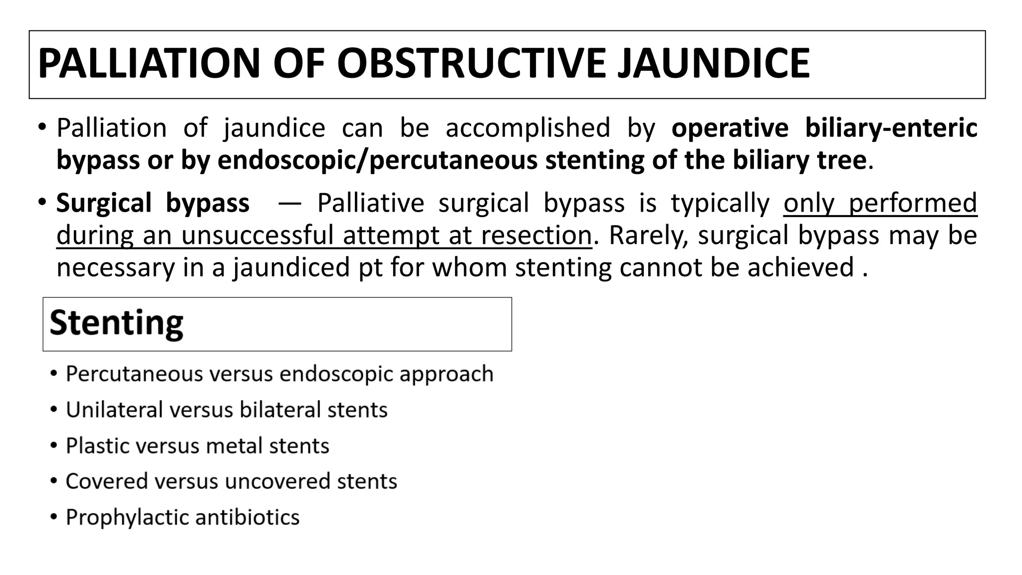 PALLIATION OF OBSTRUCTIVE JAUNDICE
• Palliation of jaundice can be accomplished by operative biliary-enteric
bypass or by endoscopic/percutaneous stenting of the biliary tree.
• Surgical bypass — Palliative surgical bypass is typically only performed
during an unsuccessful attempt at resection. Rarely, surgical bypass may be
necessary in a jaundiced pt for whom stenting cannot be achieved .
 