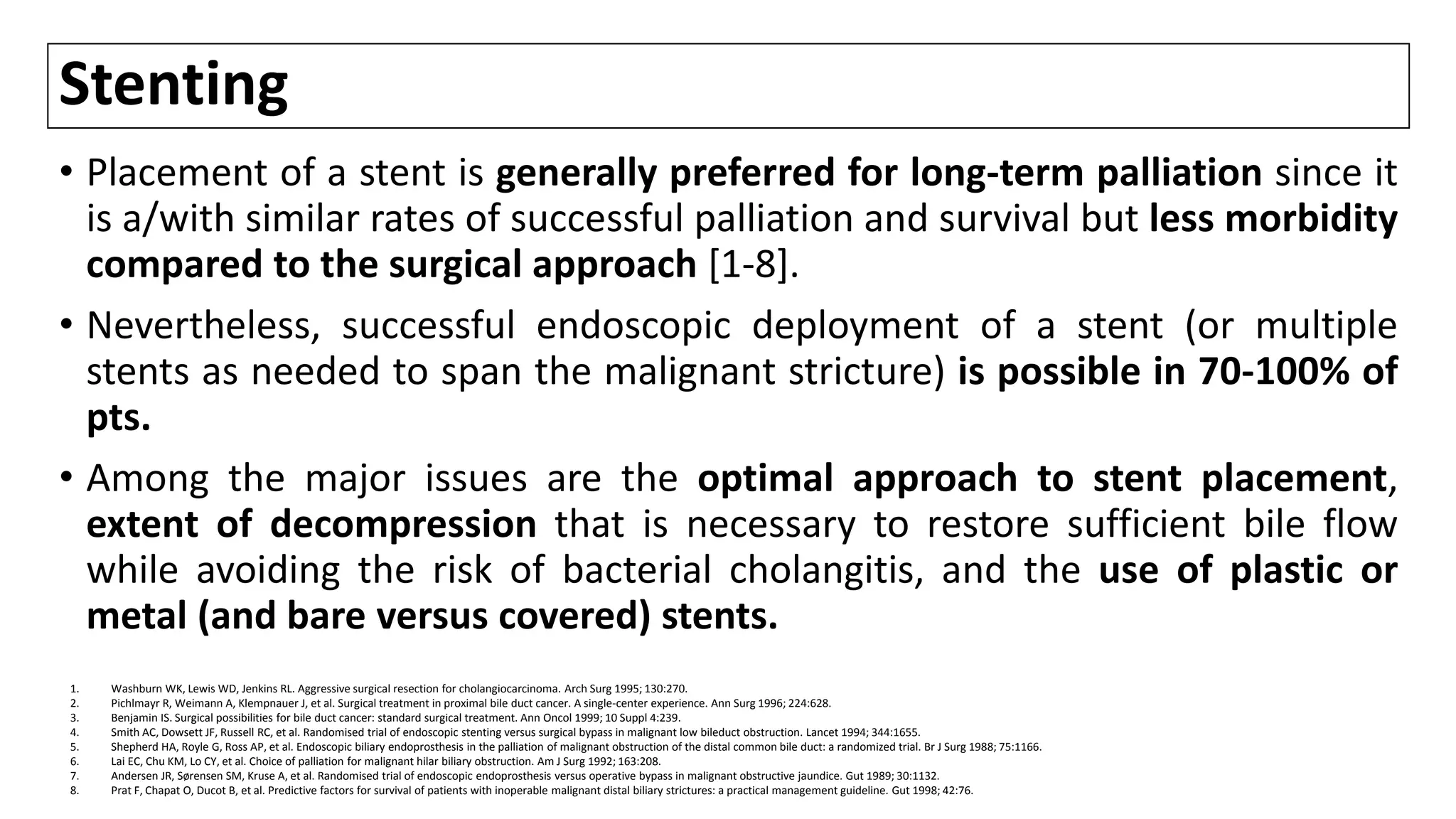 Stenting
• Placement of a stent is generally preferred for long-term palliation since it
is a/with similar rates of successful palliation and survival but less morbidity
compared to the surgical approach [1-8].
• Nevertheless, successful endoscopic deployment of a stent (or multiple
stents as needed to span the malignant stricture) is possible in 70-100% of
pts.
• Among the major issues are the optimal approach to stent placement,
extent of decompression that is necessary to restore sufficient bile flow
while avoiding the risk of bacterial cholangitis, and the use of plastic or
metal (and bare versus covered) stents.
1. Washburn WK, Lewis WD, Jenkins RL. Aggressive surgical resection for cholangiocarcinoma. Arch Surg 1995; 130:270.
2. Pichlmayr R, Weimann A, Klempnauer J, et al. Surgical treatment in proximal bile duct cancer. A single-center experience. Ann Surg 1996; 224:628.
3. Benjamin IS. Surgical possibilities for bile duct cancer: standard surgical treatment. Ann Oncol 1999; 10 Suppl 4:239.
4. Smith AC, Dowsett JF, Russell RC, et al. Randomised trial of endoscopic stenting versus surgical bypass in malignant low bileduct obstruction. Lancet 1994; 344:1655.
5. Shepherd HA, Royle G, Ross AP, et al. Endoscopic biliary endoprosthesis in the palliation of malignant obstruction of the distal common bile duct: a randomized trial. Br J Surg 1988; 75:1166.
6. Lai EC, Chu KM, Lo CY, et al. Choice of palliation for malignant hilar biliary obstruction. Am J Surg 1992; 163:208.
7. Andersen JR, Sørensen SM, Kruse A, et al. Randomised trial of endoscopic endoprosthesis versus operative bypass in malignant obstructive jaundice. Gut 1989; 30:1132.
8. Prat F, Chapat O, Ducot B, et al. Predictive factors for survival of patients with inoperable malignant distal biliary strictures: a practical management guideline. Gut 1998; 42:76.
 