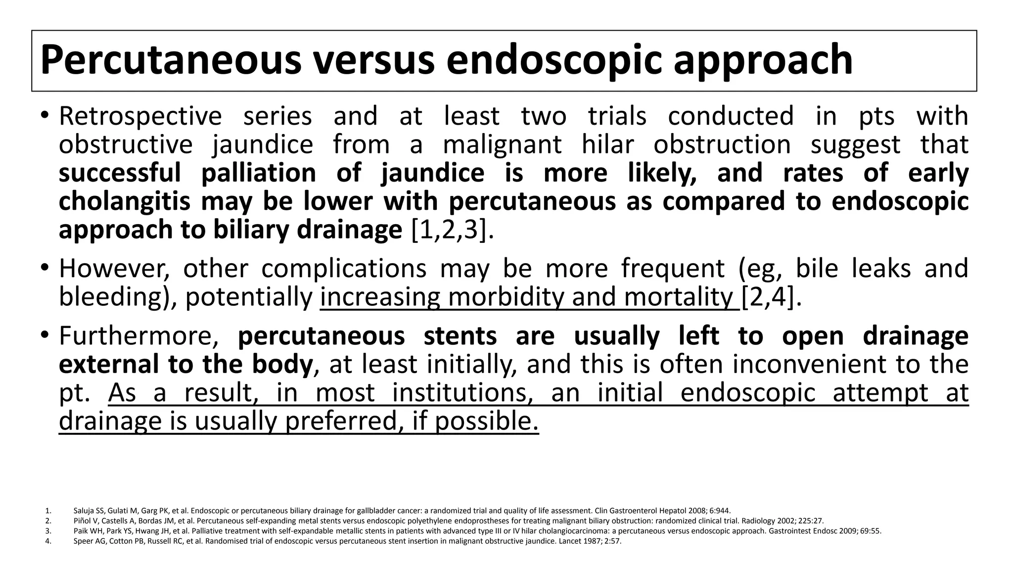 Percutaneous versus endoscopic approach
• Retrospective series and at least two trials conducted in pts with
obstructive jaundice from a malignant hilar obstruction suggest that
successful palliation of jaundice is more likely, and rates of early
cholangitis may be lower with percutaneous as compared to endoscopic
approach to biliary drainage [1,2,3].
• However, other complications may be more frequent (eg, bile leaks and
bleeding), potentially increasing morbidity and mortality [2,4].
• Furthermore, percutaneous stents are usually left to open drainage
external to the body, at least initially, and this is often inconvenient to the
pt. As a result, in most institutions, an initial endoscopic attempt at
drainage is usually preferred, if possible.
1. Saluja SS, Gulati M, Garg PK, et al. Endoscopic or percutaneous biliary drainage for gallbladder cancer: a randomized trial and quality of life assessment. Clin Gastroenterol Hepatol 2008; 6:944.
2. Piñol V, Castells A, Bordas JM, et al. Percutaneous self-expanding metal stents versus endoscopic polyethylene endoprostheses for treating malignant biliary obstruction: randomized clinical trial. Radiology 2002; 225:27.
3. Paik WH, Park YS, Hwang JH, et al. Palliative treatment with self-expandable metallic stents in patients with advanced type III or IV hilar cholangiocarcinoma: a percutaneous versus endoscopic approach. Gastrointest Endosc 2009; 69:55.
4. Speer AG, Cotton PB, Russell RC, et al. Randomised trial of endoscopic versus percutaneous stent insertion in malignant obstructive jaundice. Lancet 1987; 2:57.
 
