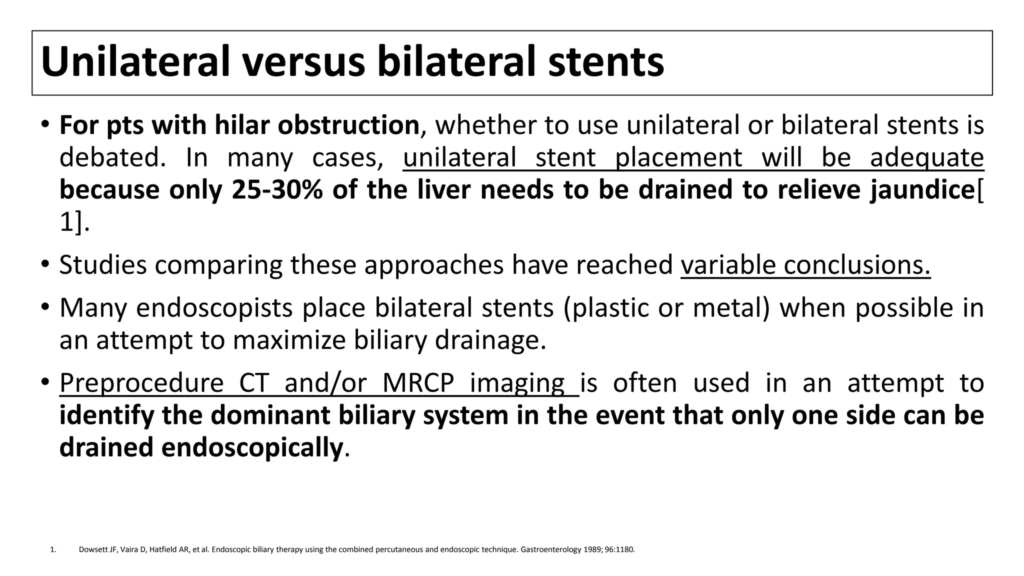 Unilateral versus bilateral stents
• For pts with hilar obstruction, whether to use unilateral or bilateral stents is
debated. In many cases, unilateral stent placement will be adequate
because only 25-30% of the liver needs to be drained to relieve jaundice[
1].
• Studies comparing these approaches have reached variable conclusions.
• Many endoscopists place bilateral stents (plastic or metal) when possible in
an attempt to maximize biliary drainage.
• Preprocedure CT and/or MRCP imaging is often used in an attempt to
identify the dominant biliary system in the event that only one side can be
drained endoscopically.
1. Dowsett JF, Vaira D, Hatfield AR, et al. Endoscopic biliary therapy using the combined percutaneous and endoscopic technique. Gastroenterology 1989; 96:1180.
 