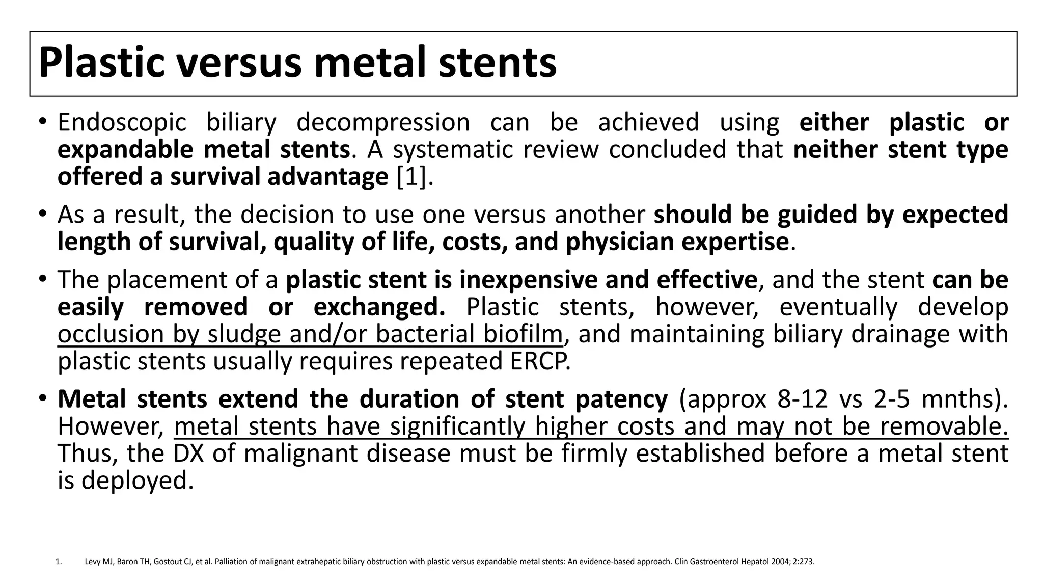 Plastic versus metal stents
• Endoscopic biliary decompression can be achieved using either plastic or
expandable metal stents. A systematic review concluded that neither stent type
offered a survival advantage [1].
• As a result, the decision to use one versus another should be guided by expected
length of survival, quality of life, costs, and physician expertise.
• The placement of a plastic stent is inexpensive and effective, and the stent can be
easily removed or exchanged. Plastic stents, however, eventually develop
occlusion by sludge and/or bacterial biofilm, and maintaining biliary drainage with
plastic stents usually requires repeated ERCP.
• Metal stents extend the duration of stent patency (approx 8-12 vs 2-5 mnths).
However, metal stents have significantly higher costs and may not be removable.
Thus, the DX of malignant disease must be firmly established before a metal stent
is deployed.
1. Levy MJ, Baron TH, Gostout CJ, et al. Palliation of malignant extrahepatic biliary obstruction with plastic versus expandable metal stents: An evidence-based approach. Clin Gastroenterol Hepatol 2004; 2:273.
 