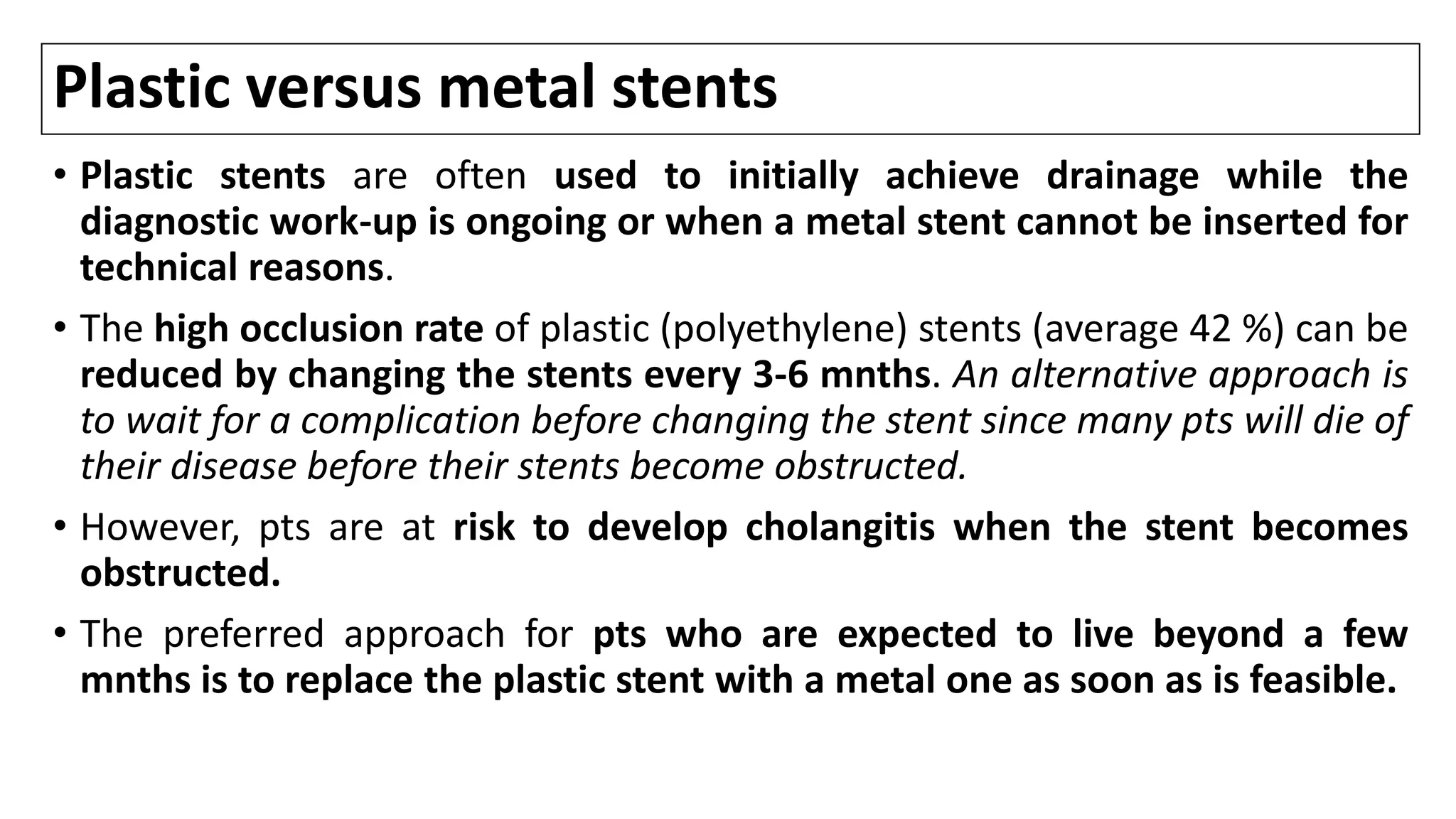 Plastic versus metal stents
• Plastic stents are often used to initially achieve drainage while the
diagnostic work-up is ongoing or when a metal stent cannot be inserted for
technical reasons.
• The high occlusion rate of plastic (polyethylene) stents (average 42 %) can be
reduced by changing the stents every 3-6 mnths. An alternative approach is
to wait for a complication before changing the stent since many pts will die of
their disease before their stents become obstructed.
• However, pts are at risk to develop cholangitis when the stent becomes
obstructed.
• The preferred approach for pts who are expected to live beyond a few
mnths is to replace the plastic stent with a metal one as soon as is feasible.
 