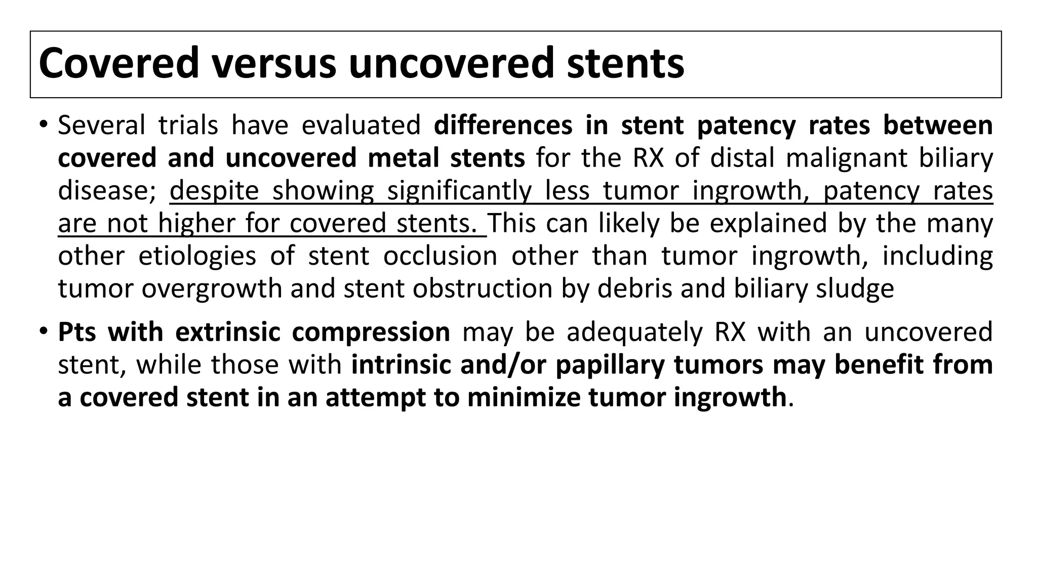 Covered versus uncovered stents
• Several trials have evaluated differences in stent patency rates between
covered and uncovered metal stents for the RX of distal malignant biliary
disease; despite showing significantly less tumor ingrowth, patency rates
are not higher for covered stents. This can likely be explained by the many
other etiologies of stent occlusion other than tumor ingrowth, including
tumor overgrowth and stent obstruction by debris and biliary sludge
• Pts with extrinsic compression may be adequately RX with an uncovered
stent, while those with intrinsic and/or papillary tumors may benefit from
a covered stent in an attempt to minimize tumor ingrowth.
 