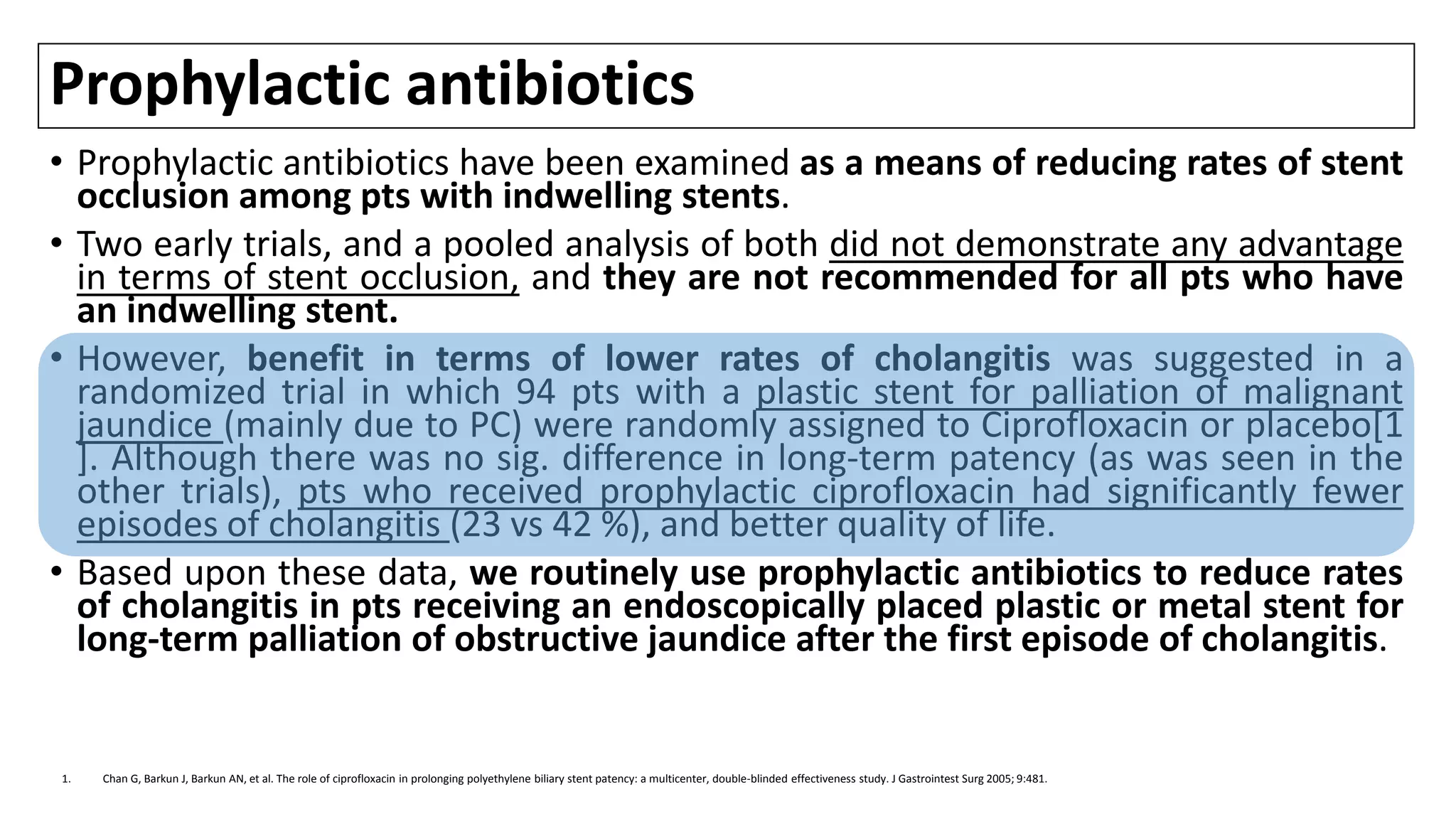 Prophylactic antibiotics
• Prophylactic antibiotics have been examined as a means of reducing rates of stent
occlusion among pts with indwelling stents.
• Two early trials, and a pooled analysis of both did not demonstrate any advantage
in terms of stent occlusion, and they are not recommended for all pts who have
an indwelling stent.
• However, benefit in terms of lower rates of cholangitis was suggested in a
randomized trial in which 94 pts with a plastic stent for palliation of malignant
jaundice (mainly due to PC) were randomly assigned to Ciprofloxacin or placebo[1
]. Although there was no sig. difference in long-term patency (as was seen in the
other trials), pts who received prophylactic ciprofloxacin had significantly fewer
episodes of cholangitis (23 vs 42 %), and better quality of life.
• Based upon these data, we routinely use prophylactic antibiotics to reduce rates
of cholangitis in pts receiving an endoscopically placed plastic or metal stent for
long-term palliation of obstructive jaundice after the first episode of cholangitis.
1. Chan G, Barkun J, Barkun AN, et al. The role of ciprofloxacin in prolonging polyethylene biliary stent patency: a multicenter, double-blinded effectiveness study. J Gastrointest Surg 2005; 9:481.
 