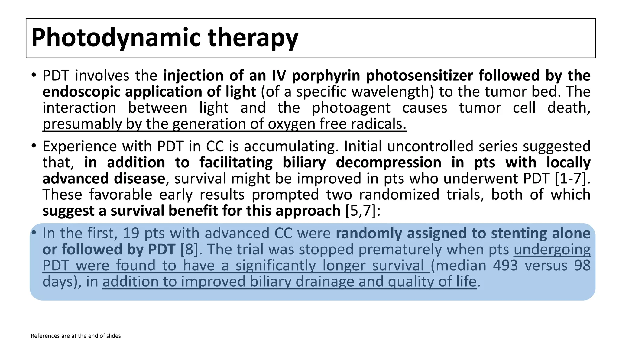 Photodynamic therapy
• PDT involves the injection of an IV porphyrin photosensitizer followed by the
endoscopic application of light (of a specific wavelength) to the tumor bed. The
interaction between light and the photoagent causes tumor cell death,
presumably by the generation of oxygen free radicals.
• Experience with PDT in CC is accumulating. Initial uncontrolled series suggested
that, in addition to facilitating biliary decompression in pts with locally
advanced disease, survival might be improved in pts who underwent PDT [1-7].
These favorable early results prompted two randomized trials, both of which
suggest a survival benefit for this approach [5,7]:
• In the first, 19 pts with advanced CC were randomly assigned to stenting alone
or followed by PDT [8]. The trial was stopped prematurely when pts undergoing
PDT were found to have a significantly longer survival (median 493 versus 98
days), in addition to improved biliary drainage and quality of life.
References are at the end of slides
 
