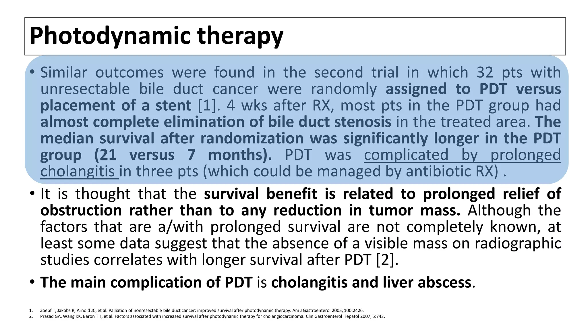 Photodynamic therapy
• Similar outcomes were found in the second trial in which 32 pts with
unresectable bile duct cancer were randomly assigned to PDT versus
placement of a stent [1]. 4 wks after RX, most pts in the PDT group had
almost complete elimination of bile duct stenosis in the treated area. The
median survival after randomization was significantly longer in the PDT
group (21 versus 7 months). PDT was complicated by prolonged
cholangitis in three pts (which could be managed by antibiotic RX) .
• It is thought that the survival benefit is related to prolonged relief of
obstruction rather than to any reduction in tumor mass. Although the
factors that are a/with prolonged survival are not completely known, at
least some data suggest that the absence of a visible mass on radiographic
studies correlates with longer survival after PDT [2].
• The main complication of PDT is cholangitis and liver abscess.
1. Zoepf T, Jakobs R, Arnold JC, et al. Palliation of nonresectable bile duct cancer: improved survival after photodynamic therapy. Am J Gastroenterol 2005; 100:2426.
2. Prasad GA, Wang KK, Baron TH, et al. Factors associated with increased survival after photodynamic therapy for cholangiocarcinoma. Clin Gastroenterol Hepatol 2007; 5:743.
 
