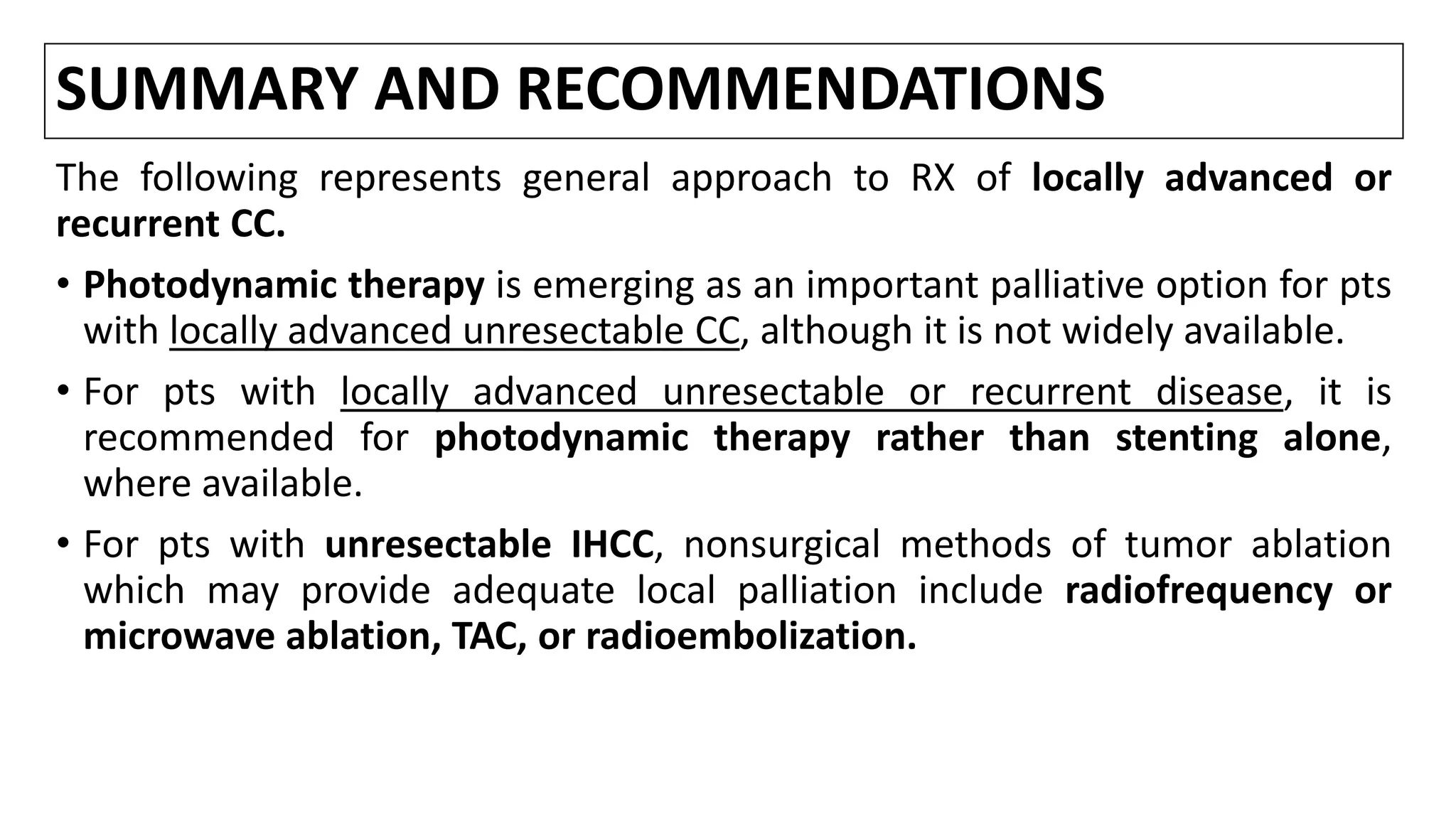 SUMMARY AND RECOMMENDATIONS
The following represents general approach to RX of locally advanced or
recurrent CC.
• Photodynamic therapy is emerging as an important palliative option for pts
with locally advanced unresectable CC, although it is not widely available.
• For pts with locally advanced unresectable or recurrent disease, it is
recommended for photodynamic therapy rather than stenting alone,
where available.
• For pts with unresectable IHCC, nonsurgical methods of tumor ablation
which may provide adequate local palliation include radiofrequency or
microwave ablation, TAC, or radioembolization.
 