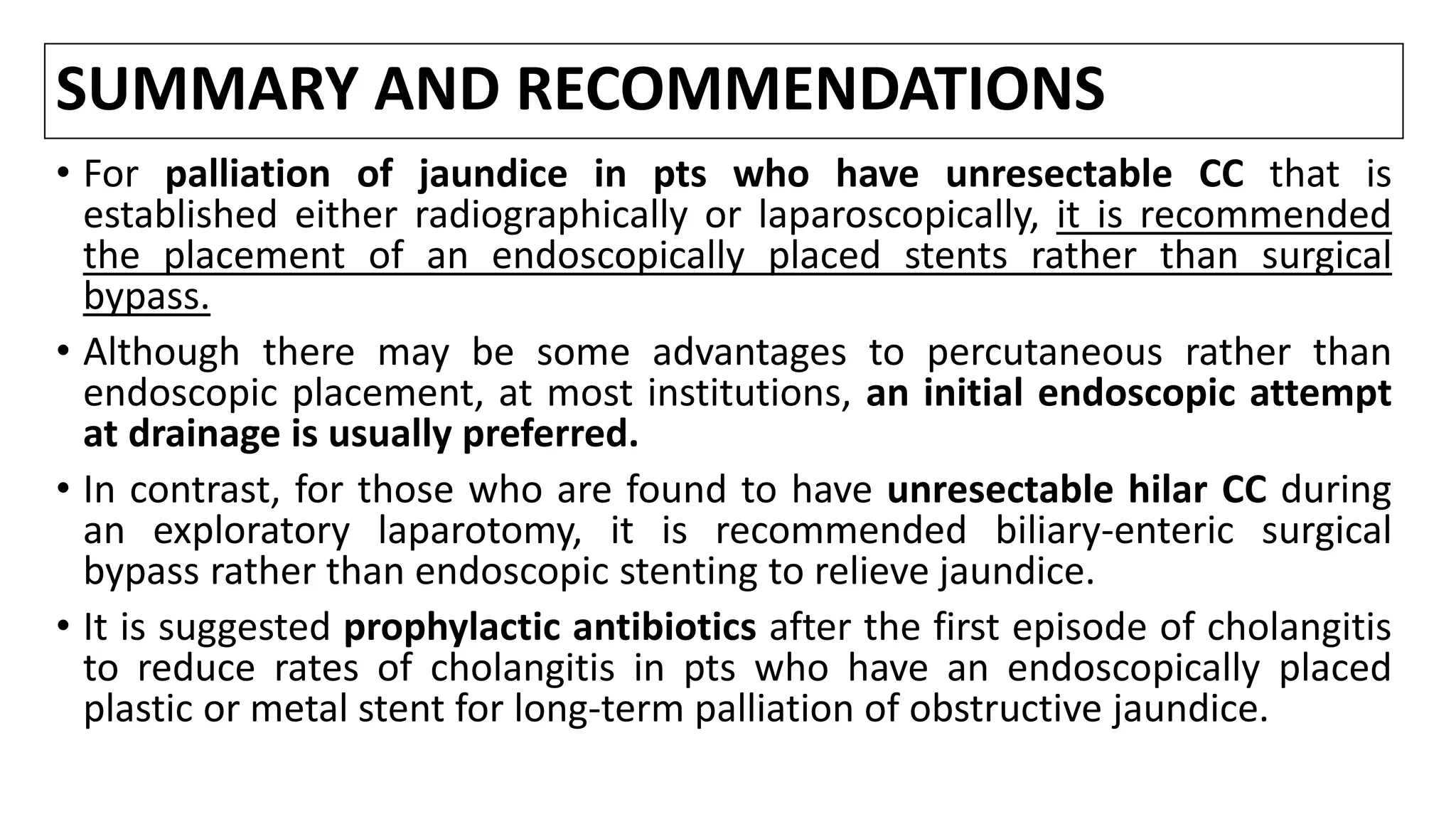 SUMMARY AND RECOMMENDATIONS
• For palliation of jaundice in pts who have unresectable CC that is
established either radiographically or laparoscopically, it is recommended
the placement of an endoscopically placed stents rather than surgical
bypass.
• Although there may be some advantages to percutaneous rather than
endoscopic placement, at most institutions, an initial endoscopic attempt
at drainage is usually preferred.
• In contrast, for those who are found to have unresectable hilar CC during
an exploratory laparotomy, it is recommended biliary-enteric surgical
bypass rather than endoscopic stenting to relieve jaundice.
• It is suggested prophylactic antibiotics after the first episode of cholangitis
to reduce rates of cholangitis in pts who have an endoscopically placed
plastic or metal stent for long-term palliation of obstructive jaundice.
 