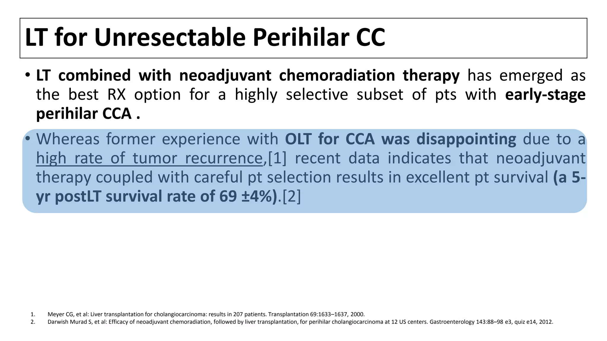 LT for Unresectable Perihilar CC
• LT combined with neoadjuvant chemoradiation therapy has emerged as
the best RX option for a highly selective subset of pts with early-stage
perihilar CCA .
• Whereas former experience with OLT for CCA was disappointing due to a
high rate of tumor recurrence,[1] recent data indicates that neoadjuvant
therapy coupled with careful pt selection results in excellent pt survival (a 5-
yr postLT survival rate of 69 ±4%).[2]
1. Meyer CG, et al: Liver transplantation for cholangiocarcinoma: results in 207 patients. Transplantation 69:1633–1637, 2000.
2. Darwish Murad S, et al: Efficacy of neoadjuvant chemoradiation, followed by liver transplantation, for perihilar cholangiocarcinoma at 12 US centers. Gastroenterology 143:88–98 e3, quiz e14, 2012.
 