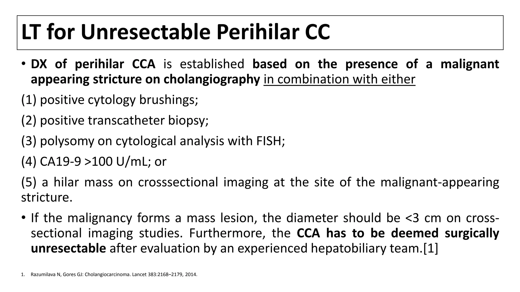 LT for Unresectable Perihilar CC
• DX of perihilar CCA is established based on the presence of a malignant
appearing stricture on cholangiography in combination with either
(1) positive cytology brushings;
(2) positive transcatheter biopsy;
(3) polysomy on cytological analysis with FISH;
(4) CA19-9 >100 U/mL; or
(5) a hilar mass on crosssectional imaging at the site of the malignant-appearing
stricture.
• If the malignancy forms a mass lesion, the diameter should be <3 cm on cross-
sectional imaging studies. Furthermore, the CCA has to be deemed surgically
unresectable after evaluation by an experienced hepatobiliary team.[1]
1. Razumilava N, Gores GJ: Cholangiocarcinoma. Lancet 383:2168–2179, 2014.
 
