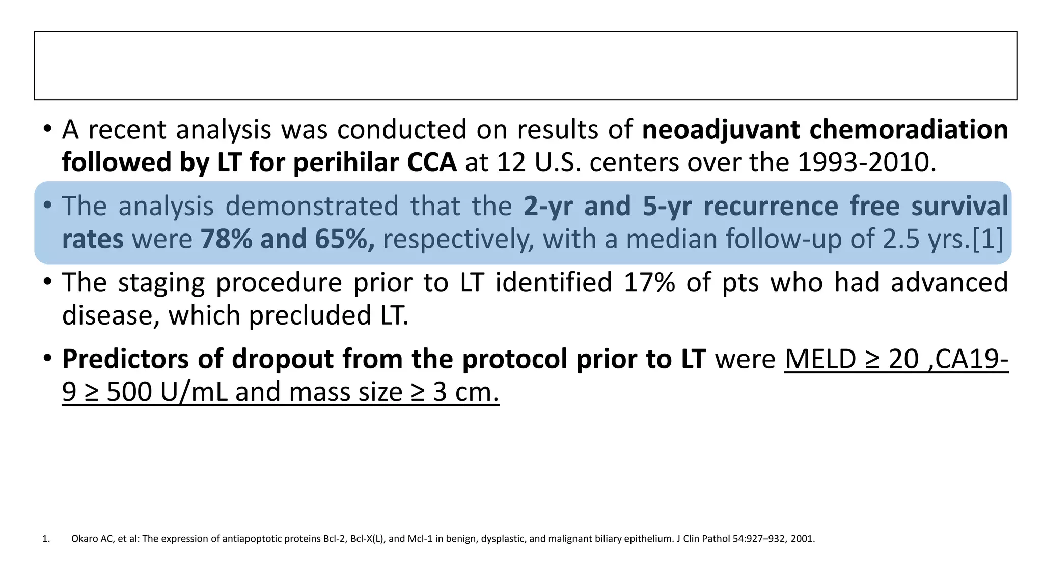 • A recent analysis was conducted on results of neoadjuvant chemoradiation
followed by LT for perihilar CCA at 12 U.S. centers over the 1993-2010.
• The analysis demonstrated that the 2-yr and 5-yr recurrence free survival
rates were 78% and 65%, respectively, with a median follow-up of 2.5 yrs.[1]
• The staging procedure prior to LT identified 17% of pts who had advanced
disease, which precluded LT.
• Predictors of dropout from the protocol prior to LT were MELD ≥ 20 ,CA19-
9 ≥ 500 U/mL and mass size ≥ 3 cm.
1. Okaro AC, et al: The expression of antiapoptotic proteins Bcl-2, Bcl-X(L), and Mcl-1 in benign, dysplastic, and malignant biliary epithelium. J Clin Pathol 54:927–932, 2001.
 