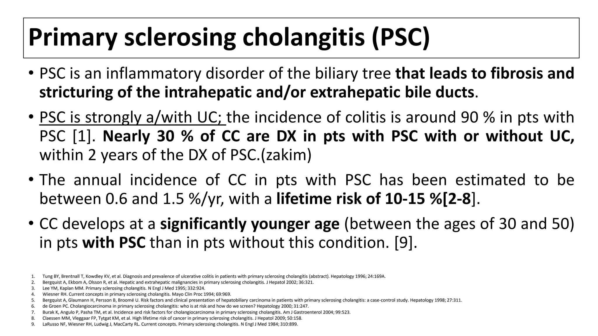 Primary sclerosing cholangitis (PSC)
• PSC is an inflammatory disorder of the biliary tree that leads to fibrosis and
stricturing of the intrahepatic and/or extrahepatic bile ducts.
• PSC is strongly a/with UC; the incidence of colitis is around 90 % in pts with
PSC [1]. Nearly 30 % of CC are DX in pts with PSC with or without UC,
within 2 years of the DX of PSC.(zakim)
• The annual incidence of CC in pts with PSC has been estimated to be
between 0.6 and 1.5 %/yr, with a lifetime risk of 10-15 %[2-8].
• CC develops at a significantly younger age (between the ages of 30 and 50)
in pts with PSC than in pts without this condition. [9].
1. Tung BY, Brentnall T, Kowdley KV, et al. Diagnosis and prevalence of ulcerative colitis in patients with primary sclerosing cholangitis (abstract). Hepatology 1996; 24:169A.
2. Bergquist A, Ekbom A, Olsson R, et al. Hepatic and extrahepatic malignancies in primary sclerosing cholangitis. J Hepatol 2002; 36:321.
3. Lee YM, Kaplan MM. Primary sclerosing cholangitis. N Engl J Med 1995; 332:924.
4. Wiesner RH. Current concepts in primary sclerosing cholangitis. Mayo Clin Proc 1994; 69:969.
5. Bergquist A, Glaumann H, Persson B, Broomé U. Risk factors and clinical presentation of hepatobiliary carcinoma in patients with primary sclerosing cholangitis: a case-control study. Hepatology 1998; 27:311.
6. de Groen PC. Cholangiocarcinoma in primary sclerosing cholangitis: who is at risk and how do we screen? Hepatology 2000; 31:247.
7. Burak K, Angulo P, Pasha TM, et al. Incidence and risk factors for cholangiocarcinoma in primary sclerosing cholangitis. Am J Gastroenterol 2004; 99:523.
8. Claessen MM, Vleggaar FP, Tytgat KM, et al. High lifetime risk of cancer in primary sclerosing cholangitis. J Hepatol 2009; 50:158.
9. LaRusso NF, Wiesner RH, Ludwig J, MacCarty RL. Current concepts. Primary sclerosing cholangitis. N Engl J Med 1984; 310:899.
 