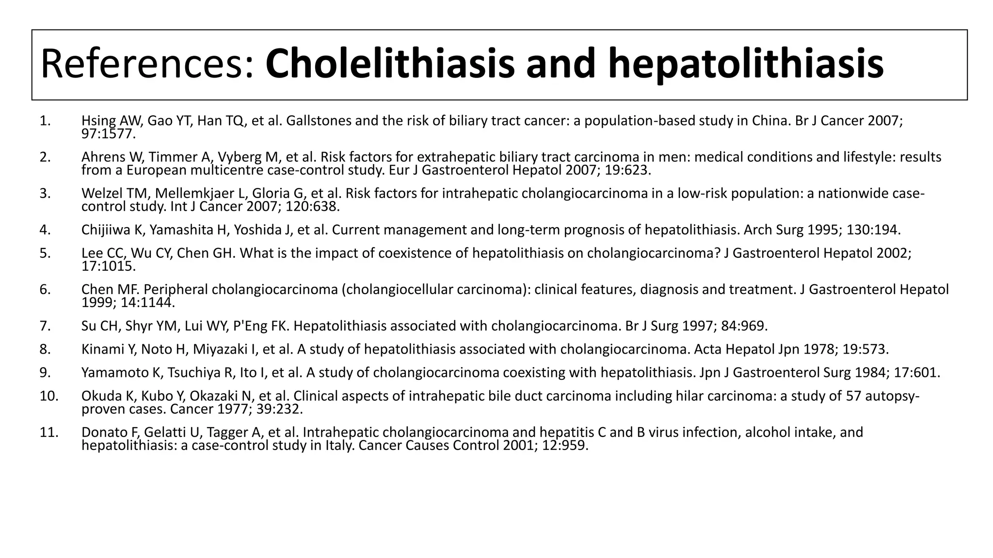 References: Cholelithiasis and hepatolithiasis
1. Hsing AW, Gao YT, Han TQ, et al. Gallstones and the risk of biliary tract cancer: a population-based study in China. Br J Cancer 2007;
97:1577.
2. Ahrens W, Timmer A, Vyberg M, et al. Risk factors for extrahepatic biliary tract carcinoma in men: medical conditions and lifestyle: results
from a European multicentre case-control study. Eur J Gastroenterol Hepatol 2007; 19:623.
3. Welzel TM, Mellemkjaer L, Gloria G, et al. Risk factors for intrahepatic cholangiocarcinoma in a low-risk population: a nationwide case-
control study. Int J Cancer 2007; 120:638.
4. Chijiiwa K, Yamashita H, Yoshida J, et al. Current management and long-term prognosis of hepatolithiasis. Arch Surg 1995; 130:194.
5. Lee CC, Wu CY, Chen GH. What is the impact of coexistence of hepatolithiasis on cholangiocarcinoma? J Gastroenterol Hepatol 2002;
17:1015.
6. Chen MF. Peripheral cholangiocarcinoma (cholangiocellular carcinoma): clinical features, diagnosis and treatment. J Gastroenterol Hepatol
1999; 14:1144.
7. Su CH, Shyr YM, Lui WY, P'Eng FK. Hepatolithiasis associated with cholangiocarcinoma. Br J Surg 1997; 84:969.
8. Kinami Y, Noto H, Miyazaki I, et al. A study of hepatolithiasis associated with cholangiocarcinoma. Acta Hepatol Jpn 1978; 19:573.
9. Yamamoto K, Tsuchiya R, Ito I, et al. A study of cholangiocarcinoma coexisting with hepatolithiasis. Jpn J Gastroenterol Surg 1984; 17:601.
10. Okuda K, Kubo Y, Okazaki N, et al. Clinical aspects of intrahepatic bile duct carcinoma including hilar carcinoma: a study of 57 autopsy-
proven cases. Cancer 1977; 39:232.
11. Donato F, Gelatti U, Tagger A, et al. Intrahepatic cholangiocarcinoma and hepatitis C and B virus infection, alcohol intake, and
hepatolithiasis: a case-control study in Italy. Cancer Causes Control 2001; 12:959.
 