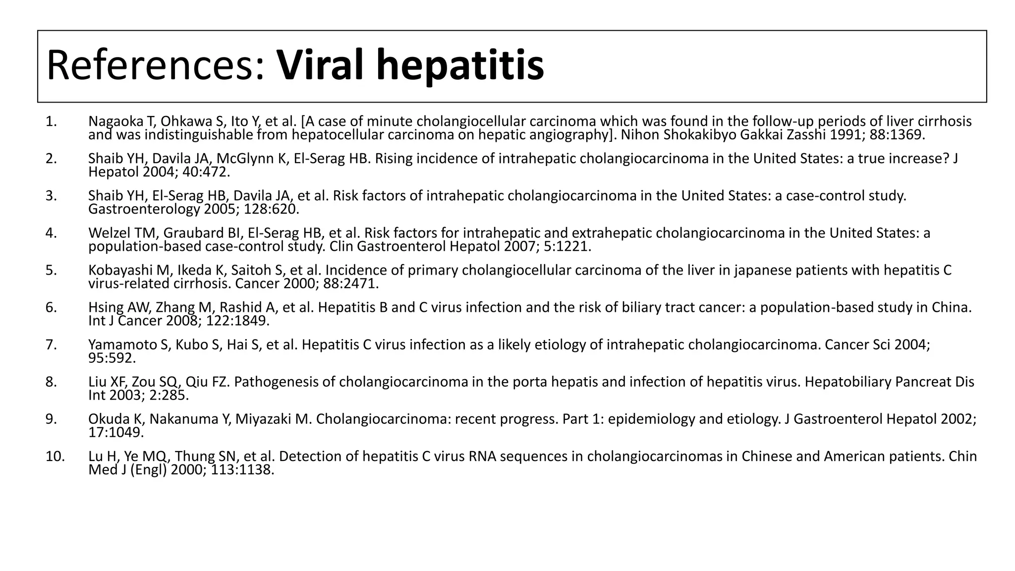 References: Viral hepatitis
1. Nagaoka T, Ohkawa S, Ito Y, et al. [A case of minute cholangiocellular carcinoma which was found in the follow-up periods of liver cirrhosis
and was indistinguishable from hepatocellular carcinoma on hepatic angiography]. Nihon Shokakibyo Gakkai Zasshi 1991; 88:1369.
2. Shaib YH, Davila JA, McGlynn K, El-Serag HB. Rising incidence of intrahepatic cholangiocarcinoma in the United States: a true increase? J
Hepatol 2004; 40:472.
3. Shaib YH, El-Serag HB, Davila JA, et al. Risk factors of intrahepatic cholangiocarcinoma in the United States: a case-control study.
Gastroenterology 2005; 128:620.
4. Welzel TM, Graubard BI, El-Serag HB, et al. Risk factors for intrahepatic and extrahepatic cholangiocarcinoma in the United States: a
population-based case-control study. Clin Gastroenterol Hepatol 2007; 5:1221.
5. Kobayashi M, Ikeda K, Saitoh S, et al. Incidence of primary cholangiocellular carcinoma of the liver in japanese patients with hepatitis C
virus-related cirrhosis. Cancer 2000; 88:2471.
6. Hsing AW, Zhang M, Rashid A, et al. Hepatitis B and C virus infection and the risk of biliary tract cancer: a population-based study in China.
Int J Cancer 2008; 122:1849.
7. Yamamoto S, Kubo S, Hai S, et al. Hepatitis C virus infection as a likely etiology of intrahepatic cholangiocarcinoma. Cancer Sci 2004;
95:592.
8. Liu XF, Zou SQ, Qiu FZ. Pathogenesis of cholangiocarcinoma in the porta hepatis and infection of hepatitis virus. Hepatobiliary Pancreat Dis
Int 2003; 2:285.
9. Okuda K, Nakanuma Y, Miyazaki M. Cholangiocarcinoma: recent progress. Part 1: epidemiology and etiology. J Gastroenterol Hepatol 2002;
17:1049.
10. Lu H, Ye MQ, Thung SN, et al. Detection of hepatitis C virus RNA sequences in cholangiocarcinomas in Chinese and American patients. Chin
Med J (Engl) 2000; 113:1138.
 