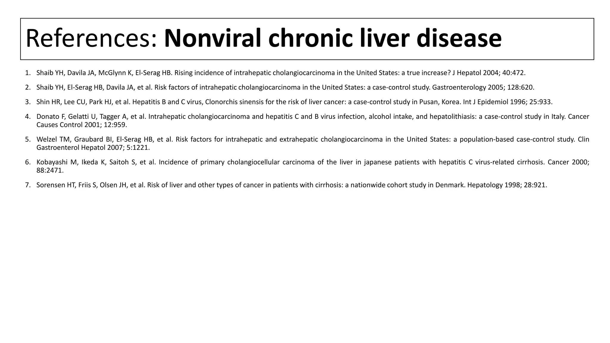 References: Nonviral chronic liver disease
1. Shaib YH, Davila JA, McGlynn K, El-Serag HB. Rising incidence of intrahepatic cholangiocarcinoma in the United States: a true increase? J Hepatol 2004; 40:472.
2. Shaib YH, El-Serag HB, Davila JA, et al. Risk factors of intrahepatic cholangiocarcinoma in the United States: a case-control study. Gastroenterology 2005; 128:620.
3. Shin HR, Lee CU, Park HJ, et al. Hepatitis B and C virus, Clonorchis sinensis for the risk of liver cancer: a case-control study in Pusan, Korea. Int J Epidemiol 1996; 25:933.
4. Donato F, Gelatti U, Tagger A, et al. Intrahepatic cholangiocarcinoma and hepatitis C and B virus infection, alcohol intake, and hepatolithiasis: a case-control study in Italy. Cancer
Causes Control 2001; 12:959.
5. Welzel TM, Graubard BI, El-Serag HB, et al. Risk factors for intrahepatic and extrahepatic cholangiocarcinoma in the United States: a population-based case-control study. Clin
Gastroenterol Hepatol 2007; 5:1221.
6. Kobayashi M, Ikeda K, Saitoh S, et al. Incidence of primary cholangiocellular carcinoma of the liver in japanese patients with hepatitis C virus-related cirrhosis. Cancer 2000;
88:2471.
7. Sorensen HT, Friis S, Olsen JH, et al. Risk of liver and other types of cancer in patients with cirrhosis: a nationwide cohort study in Denmark. Hepatology 1998; 28:921.
 