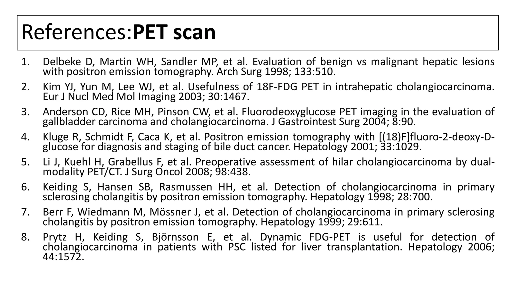 References:PET scan
1. Delbeke D, Martin WH, Sandler MP, et al. Evaluation of benign vs malignant hepatic lesions
with positron emission tomography. Arch Surg 1998; 133:510.
2. Kim YJ, Yun M, Lee WJ, et al. Usefulness of 18F-FDG PET in intrahepatic cholangiocarcinoma.
Eur J Nucl Med Mol Imaging 2003; 30:1467.
3. Anderson CD, Rice MH, Pinson CW, et al. Fluorodeoxyglucose PET imaging in the evaluation of
gallbladder carcinoma and cholangiocarcinoma. J Gastrointest Surg 2004; 8:90.
4. Kluge R, Schmidt F, Caca K, et al. Positron emission tomography with [(18)F]fluoro-2-deoxy-D-
glucose for diagnosis and staging of bile duct cancer. Hepatology 2001; 33:1029.
5. Li J, Kuehl H, Grabellus F, et al. Preoperative assessment of hilar cholangiocarcinoma by dual-
modality PET/CT. J Surg Oncol 2008; 98:438.
6. Keiding S, Hansen SB, Rasmussen HH, et al. Detection of cholangiocarcinoma in primary
sclerosing cholangitis by positron emission tomography. Hepatology 1998; 28:700.
7. Berr F, Wiedmann M, Mössner J, et al. Detection of cholangiocarcinoma in primary sclerosing
cholangitis by positron emission tomography. Hepatology 1999; 29:611.
8. Prytz H, Keiding S, Björnsson E, et al. Dynamic FDG-PET is useful for detection of
cholangiocarcinoma in patients with PSC listed for liver transplantation. Hepatology 2006;
44:1572.
 