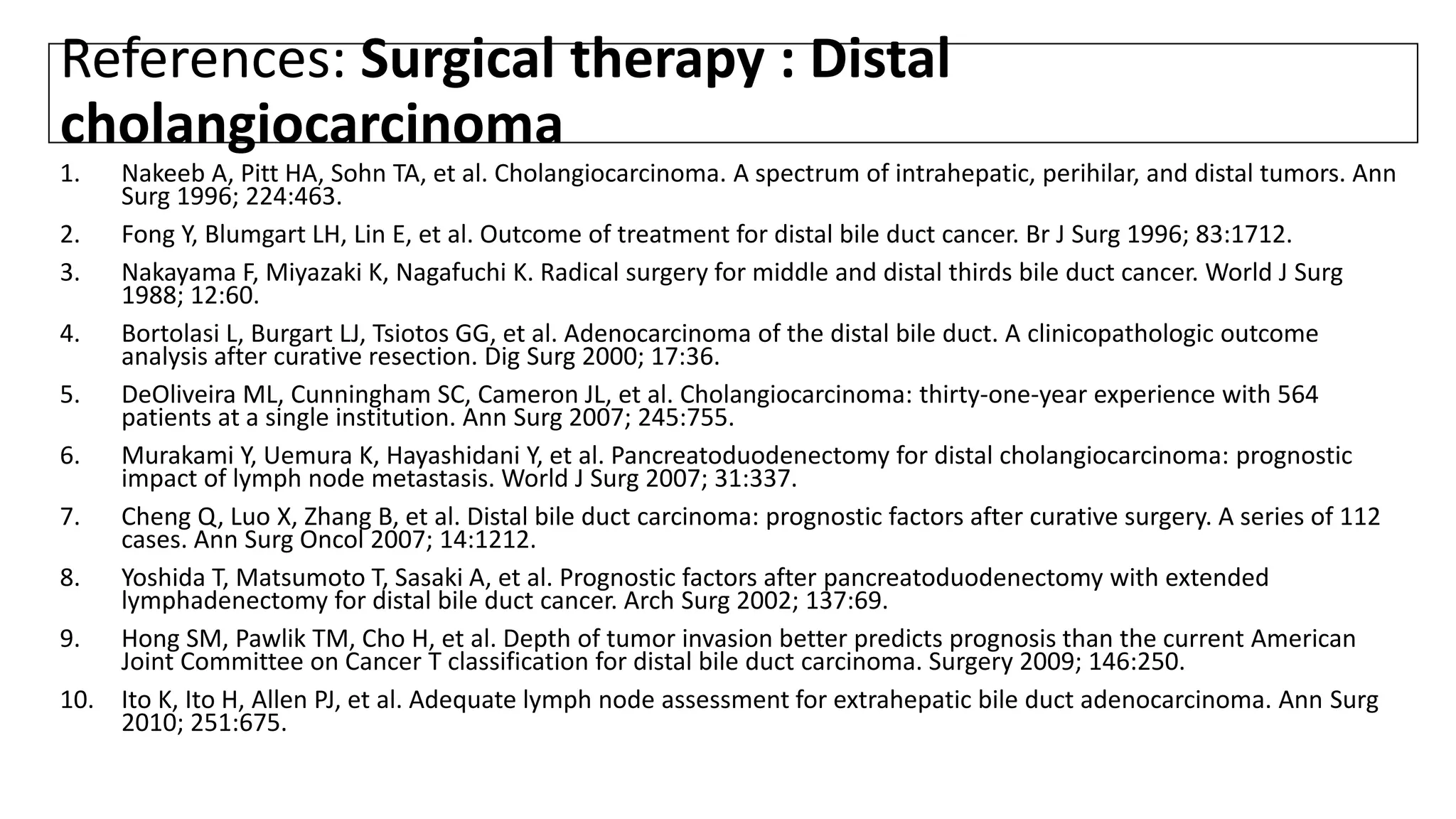 References: Surgical therapy : Distal
cholangiocarcinoma
1. Nakeeb A, Pitt HA, Sohn TA, et al. Cholangiocarcinoma. A spectrum of intrahepatic, perihilar, and distal tumors. Ann
Surg 1996; 224:463.
2. Fong Y, Blumgart LH, Lin E, et al. Outcome of treatment for distal bile duct cancer. Br J Surg 1996; 83:1712.
3. Nakayama F, Miyazaki K, Nagafuchi K. Radical surgery for middle and distal thirds bile duct cancer. World J Surg
1988; 12:60.
4. Bortolasi L, Burgart LJ, Tsiotos GG, et al. Adenocarcinoma of the distal bile duct. A clinicopathologic outcome
analysis after curative resection. Dig Surg 2000; 17:36.
5. DeOliveira ML, Cunningham SC, Cameron JL, et al. Cholangiocarcinoma: thirty-one-year experience with 564
patients at a single institution. Ann Surg 2007; 245:755.
6. Murakami Y, Uemura K, Hayashidani Y, et al. Pancreatoduodenectomy for distal cholangiocarcinoma: prognostic
impact of lymph node metastasis. World J Surg 2007; 31:337.
7. Cheng Q, Luo X, Zhang B, et al. Distal bile duct carcinoma: prognostic factors after curative surgery. A series of 112
cases. Ann Surg Oncol 2007; 14:1212.
8. Yoshida T, Matsumoto T, Sasaki A, et al. Prognostic factors after pancreatoduodenectomy with extended
lymphadenectomy for distal bile duct cancer. Arch Surg 2002; 137:69.
9. Hong SM, Pawlik TM, Cho H, et al. Depth of tumor invasion better predicts prognosis than the current American
Joint Committee on Cancer T classification for distal bile duct carcinoma. Surgery 2009; 146:250.
10. Ito K, Ito H, Allen PJ, et al. Adequate lymph node assessment for extrahepatic bile duct adenocarcinoma. Ann Surg
2010; 251:675.
 