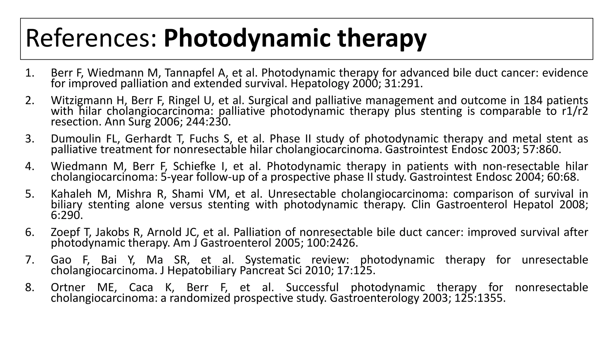 References: Photodynamic therapy
1. Berr F, Wiedmann M, Tannapfel A, et al. Photodynamic therapy for advanced bile duct cancer: evidence
for improved palliation and extended survival. Hepatology 2000; 31:291.
2. Witzigmann H, Berr F, Ringel U, et al. Surgical and palliative management and outcome in 184 patients
with hilar cholangiocarcinoma: palliative photodynamic therapy plus stenting is comparable to r1/r2
resection. Ann Surg 2006; 244:230.
3. Dumoulin FL, Gerhardt T, Fuchs S, et al. Phase II study of photodynamic therapy and metal stent as
palliative treatment for nonresectable hilar cholangiocarcinoma. Gastrointest Endosc 2003; 57:860.
4. Wiedmann M, Berr F, Schiefke I, et al. Photodynamic therapy in patients with non-resectable hilar
cholangiocarcinoma: 5-year follow-up of a prospective phase II study. Gastrointest Endosc 2004; 60:68.
5. Kahaleh M, Mishra R, Shami VM, et al. Unresectable cholangiocarcinoma: comparison of survival in
biliary stenting alone versus stenting with photodynamic therapy. Clin Gastroenterol Hepatol 2008;
6:290.
6. Zoepf T, Jakobs R, Arnold JC, et al. Palliation of nonresectable bile duct cancer: improved survival after
photodynamic therapy. Am J Gastroenterol 2005; 100:2426.
7. Gao F, Bai Y, Ma SR, et al. Systematic review: photodynamic therapy for unresectable
cholangiocarcinoma. J Hepatobiliary Pancreat Sci 2010; 17:125.
8. Ortner ME, Caca K, Berr F, et al. Successful photodynamic therapy for nonresectable
cholangiocarcinoma: a randomized prospective study. Gastroenterology 2003; 125:1355.
 