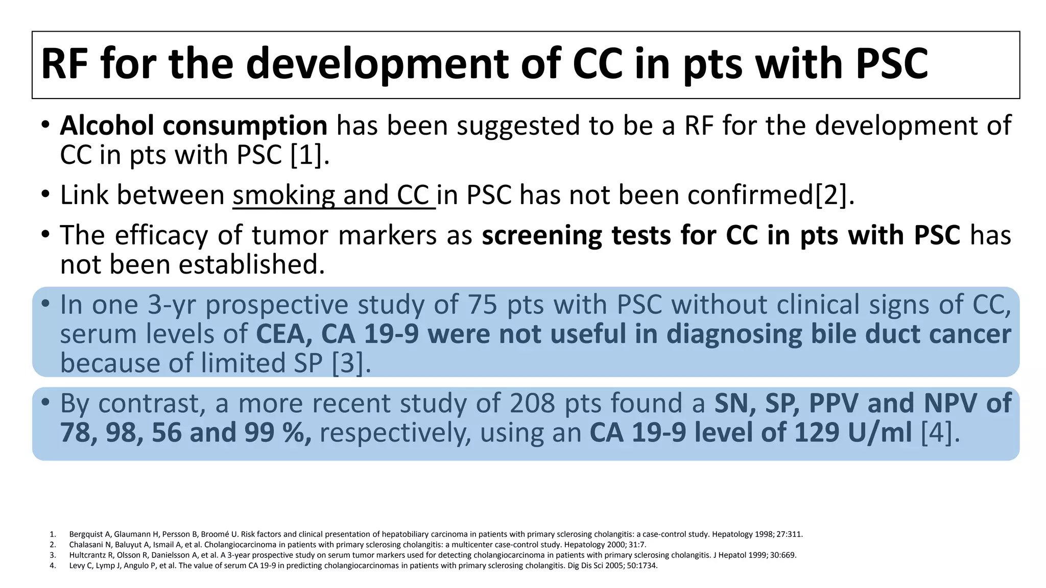 RF for the development of CC in pts with PSC
• Alcohol consumption has been suggested to be a RF for the development of
CC in pts with PSC [1].
• Link between smoking and CC in PSC has not been confirmed[2].
• The efficacy of tumor markers as screening tests for CC in pts with PSC has
not been established.
• In one 3-yr prospective study of 75 pts with PSC without clinical signs of CC,
serum levels of CEA, CA 19-9 were not useful in diagnosing bile duct cancer
because of limited SP [3].
• By contrast, a more recent study of 208 pts found a SN, SP, PPV and NPV of
78, 98, 56 and 99 %, respectively, using an CA 19-9 level of 129 U/ml [4].
1. Bergquist A, Glaumann H, Persson B, Broomé U. Risk factors and clinical presentation of hepatobiliary carcinoma in patients with primary sclerosing cholangitis: a case-control study. Hepatology 1998; 27:311.
2. Chalasani N, Baluyut A, Ismail A, et al. Cholangiocarcinoma in patients with primary sclerosing cholangitis: a multicenter case-control study. Hepatology 2000; 31:7.
3. Hultcrantz R, Olsson R, Danielsson A, et al. A 3-year prospective study on serum tumor markers used for detecting cholangiocarcinoma in patients with primary sclerosing cholangitis. J Hepatol 1999; 30:669.
4. Levy C, Lymp J, Angulo P, et al. The value of serum CA 19-9 in predicting cholangiocarcinomas in patients with primary sclerosing cholangitis. Dig Dis Sci 2005; 50:1734.
 