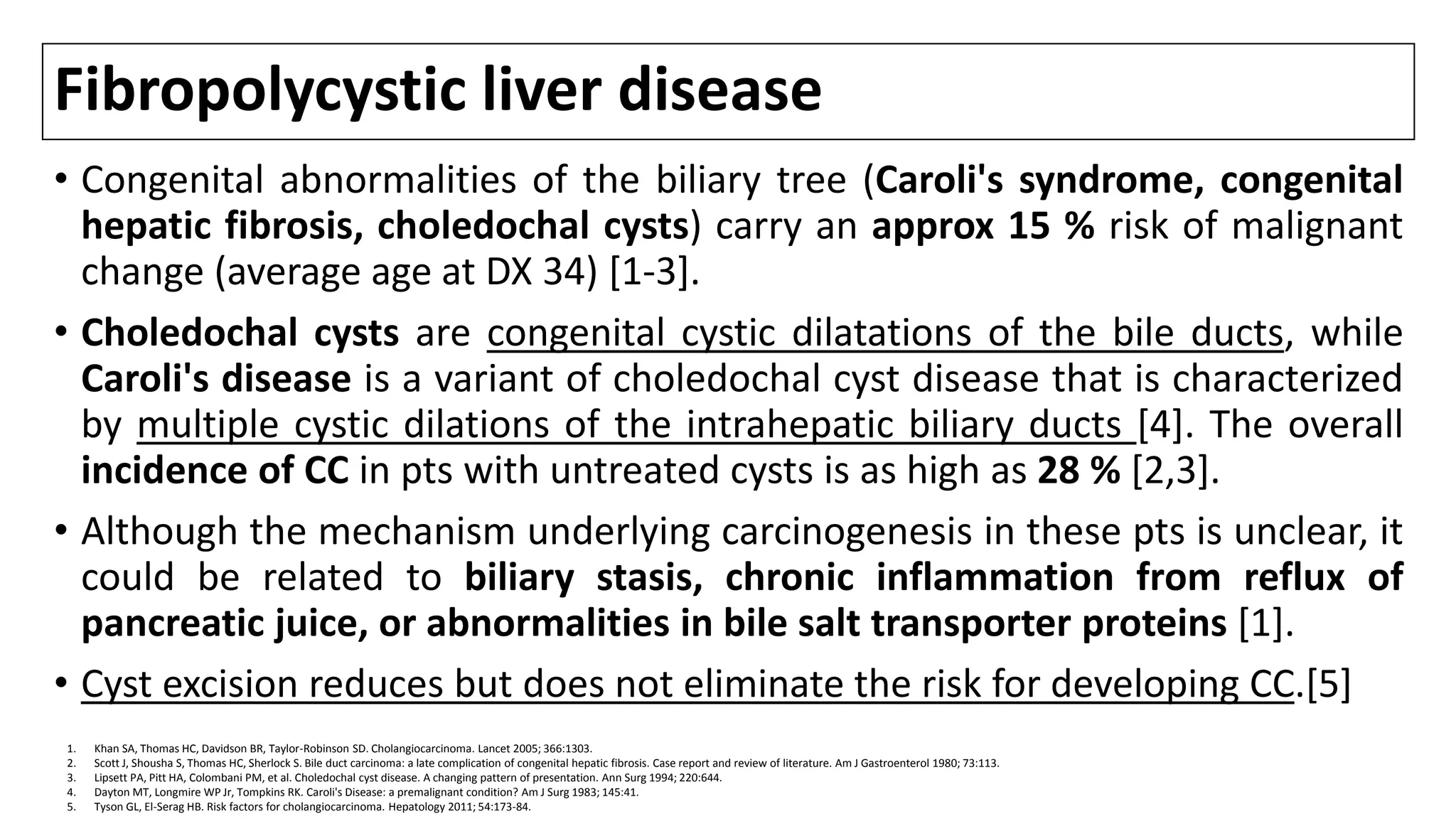 Fibropolycystic liver disease
• Congenital abnormalities of the biliary tree (Caroli's syndrome, congenital
hepatic fibrosis, choledochal cysts) carry an approx 15 % risk of malignant
change (average age at DX 34) [1-3].
• Choledochal cysts are congenital cystic dilatations of the bile ducts, while
Caroli's disease is a variant of choledochal cyst disease that is characterized
by multiple cystic dilations of the intrahepatic biliary ducts [4]. The overall
incidence of CC in pts with untreated cysts is as high as 28 % [2,3].
• Although the mechanism underlying carcinogenesis in these pts is unclear, it
could be related to biliary stasis, chronic inflammation from reflux of
pancreatic juice, or abnormalities in bile salt transporter proteins [1].
• Cyst excision reduces but does not eliminate the risk for developing CC.[5]
1. Khan SA, Thomas HC, Davidson BR, Taylor-Robinson SD. Cholangiocarcinoma. Lancet 2005; 366:1303.
2. Scott J, Shousha S, Thomas HC, Sherlock S. Bile duct carcinoma: a late complication of congenital hepatic fibrosis. Case report and review of literature. Am J Gastroenterol 1980; 73:113.
3. Lipsett PA, Pitt HA, Colombani PM, et al. Choledochal cyst disease. A changing pattern of presentation. Ann Surg 1994; 220:644.
4. Dayton MT, Longmire WP Jr, Tompkins RK. Caroli's Disease: a premalignant condition? Am J Surg 1983; 145:41.
5. Tyson GL, El-Serag HB. Risk factors for cholangiocarcinoma. Hepatology 2011; 54:173-84.
 