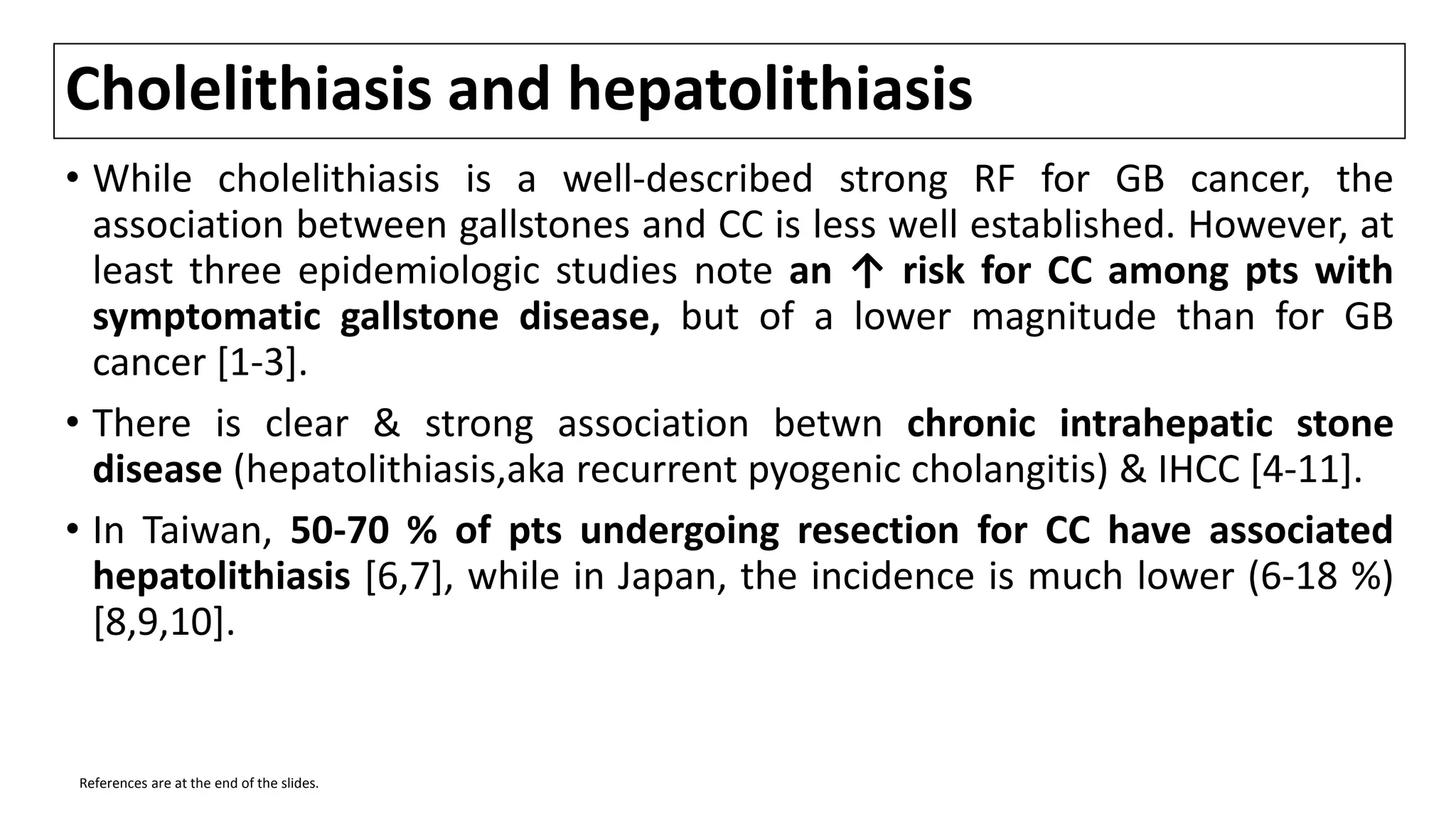 Cholelithiasis and hepatolithiasis
• While cholelithiasis is a well-described strong RF for GB cancer, the
association between gallstones and CC is less well established. However, at
least three epidemiologic studies note an ↑ risk for CC among pts with
symptomatic gallstone disease, but of a lower magnitude than for GB
cancer [1-3].
• There is clear & strong association betwn chronic intrahepatic stone
disease (hepatolithiasis,aka recurrent pyogenic cholangitis) & IHCC [4-11].
• In Taiwan, 50-70 % of pts undergoing resection for CC have associated
hepatolithiasis [6,7], while in Japan, the incidence is much lower (6-18 %)
[8,9,10].
References are at the end of the slides.
 