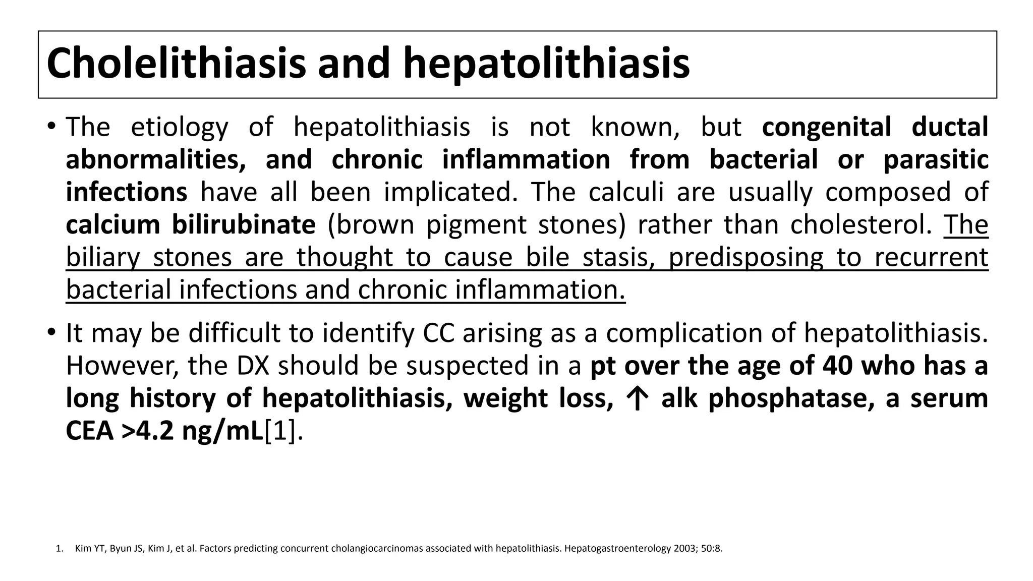 Cholelithiasis and hepatolithiasis
• The etiology of hepatolithiasis is not known, but congenital ductal
abnormalities, and chronic inflammation from bacterial or parasitic
infections have all been implicated. The calculi are usually composed of
calcium bilirubinate (brown pigment stones) rather than cholesterol. The
biliary stones are thought to cause bile stasis, predisposing to recurrent
bacterial infections and chronic inflammation.
• It may be difficult to identify CC arising as a complication of hepatolithiasis.
However, the DX should be suspected in a pt over the age of 40 who has a
long history of hepatolithiasis, weight loss, ↑ alk phosphatase, a serum
CEA >4.2 ng/mL[1].
1. Kim YT, Byun JS, Kim J, et al. Factors predicting concurrent cholangiocarcinomas associated with hepatolithiasis. Hepatogastroenterology 2003; 50:8.
 