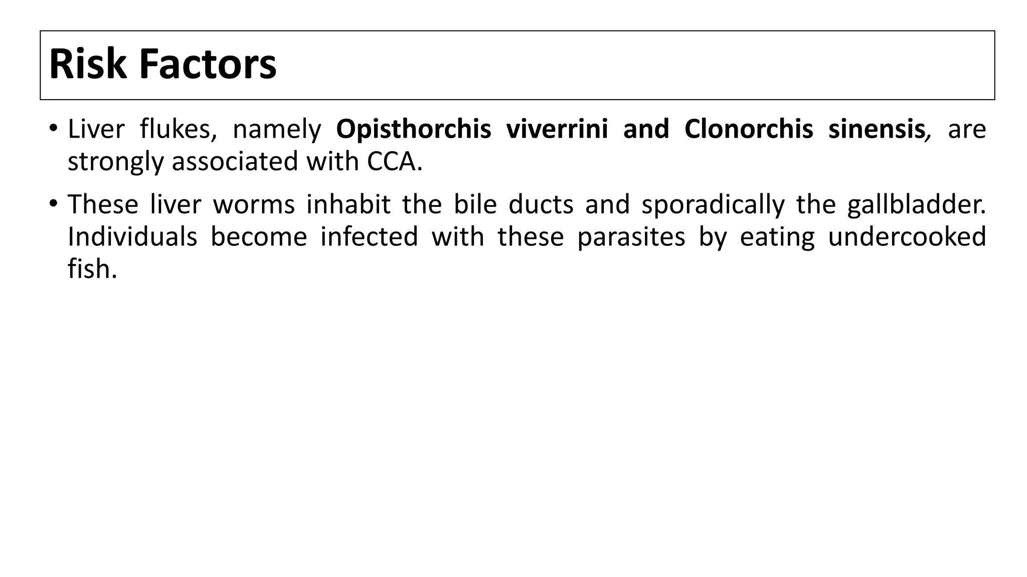 Risk Factors
• Liver flukes, namely Opisthorchis viverrini and Clonorchis sinensis, are
strongly associated with CCA.
• These liver worms inhabit the bile ducts and sporadically the gallbladder.
Individuals become infected with these parasites by eating undercooked
fish.
 