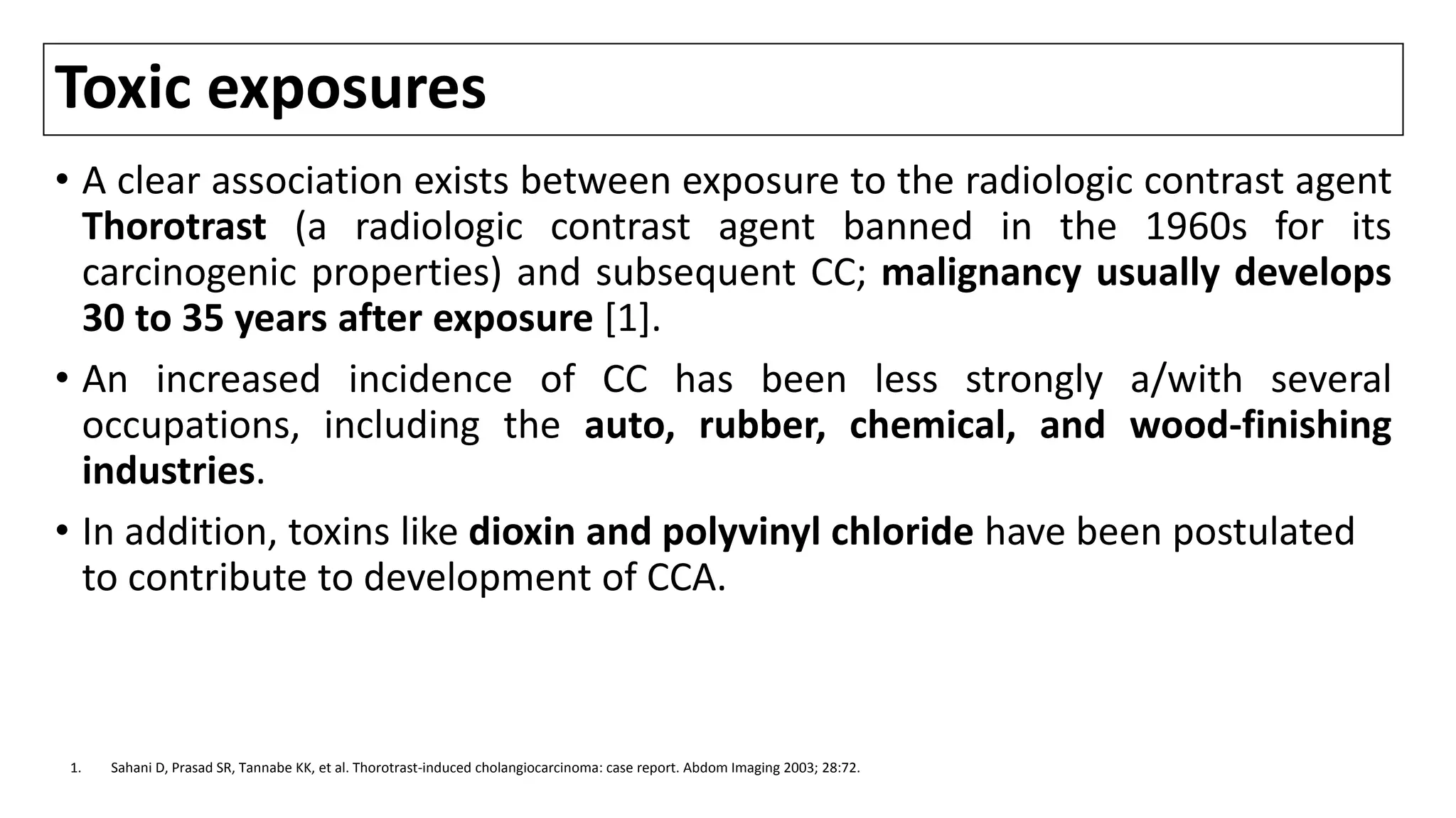 Toxic exposures
• A clear association exists between exposure to the radiologic contrast agent
Thorotrast (a radiologic contrast agent banned in the 1960s for its
carcinogenic properties) and subsequent CC; malignancy usually develops
30 to 35 years after exposure [1].
• An increased incidence of CC has been less strongly a/with several
occupations, including the auto, rubber, chemical, and wood-finishing
industries.
• In addition, toxins like dioxin and polyvinyl chloride have been postulated
to contribute to development of CCA.
1. Sahani D, Prasad SR, Tannabe KK, et al. Thorotrast-induced cholangiocarcinoma: case report. Abdom Imaging 2003; 28:72.
 