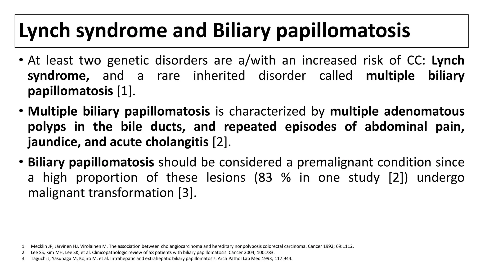 Lynch syndrome and Biliary papillomatosis
• At least two genetic disorders are a/with an increased risk of CC: Lynch
syndrome, and a rare inherited disorder called multiple biliary
papillomatosis [1].
• Multiple biliary papillomatosis is characterized by multiple adenomatous
polyps in the bile ducts, and repeated episodes of abdominal pain,
jaundice, and acute cholangitis [2].
• Biliary papillomatosis should be considered a premalignant condition since
a high proportion of these lesions (83 % in one study [2]) undergo
malignant transformation [3].
1. Mecklin JP, Järvinen HJ, Virolainen M. The association between cholangiocarcinoma and hereditary nonpolyposis colorectal carcinoma. Cancer 1992; 69:1112.
2. Lee SS, Kim MH, Lee SK, et al. Clinicopathologic review of 58 patients with biliary papillomatosis. Cancer 2004; 100:783.
3. Taguchi J, Yasunaga M, Kojiro M, et al. Intrahepatic and extrahepatic biliary papillomatosis. Arch Pathol Lab Med 1993; 117:944.
 