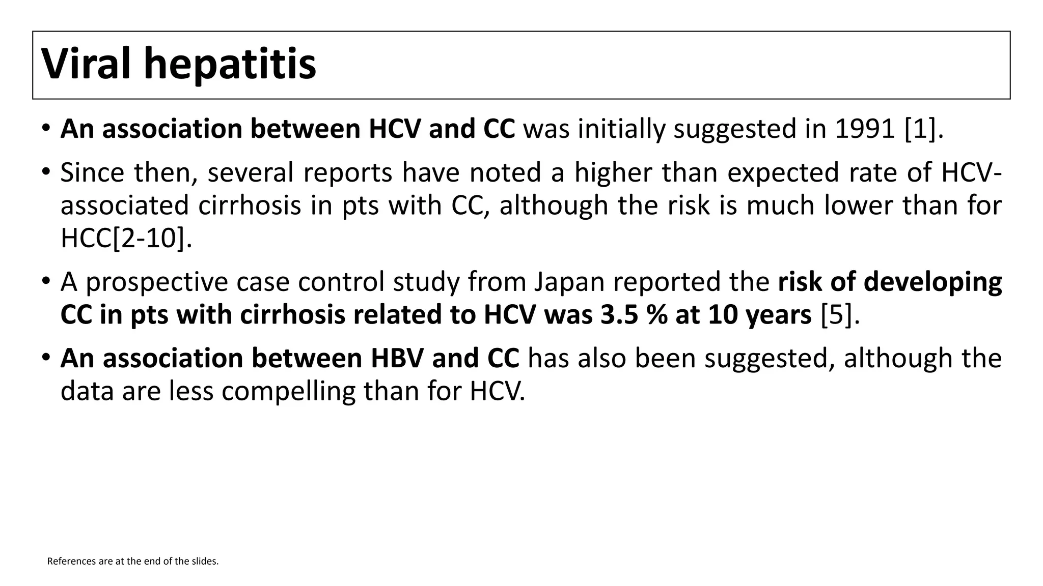 Viral hepatitis
• An association between HCV and CC was initially suggested in 1991 [1].
• Since then, several reports have noted a higher than expected rate of HCV-
associated cirrhosis in pts with CC, although the risk is much lower than for
HCC[2-10].
• A prospective case control study from Japan reported the risk of developing
CC in pts with cirrhosis related to HCV was 3.5 % at 10 years [5].
• An association between HBV and CC has also been suggested, although the
data are less compelling than for HCV.
References are at the end of the slides.
 