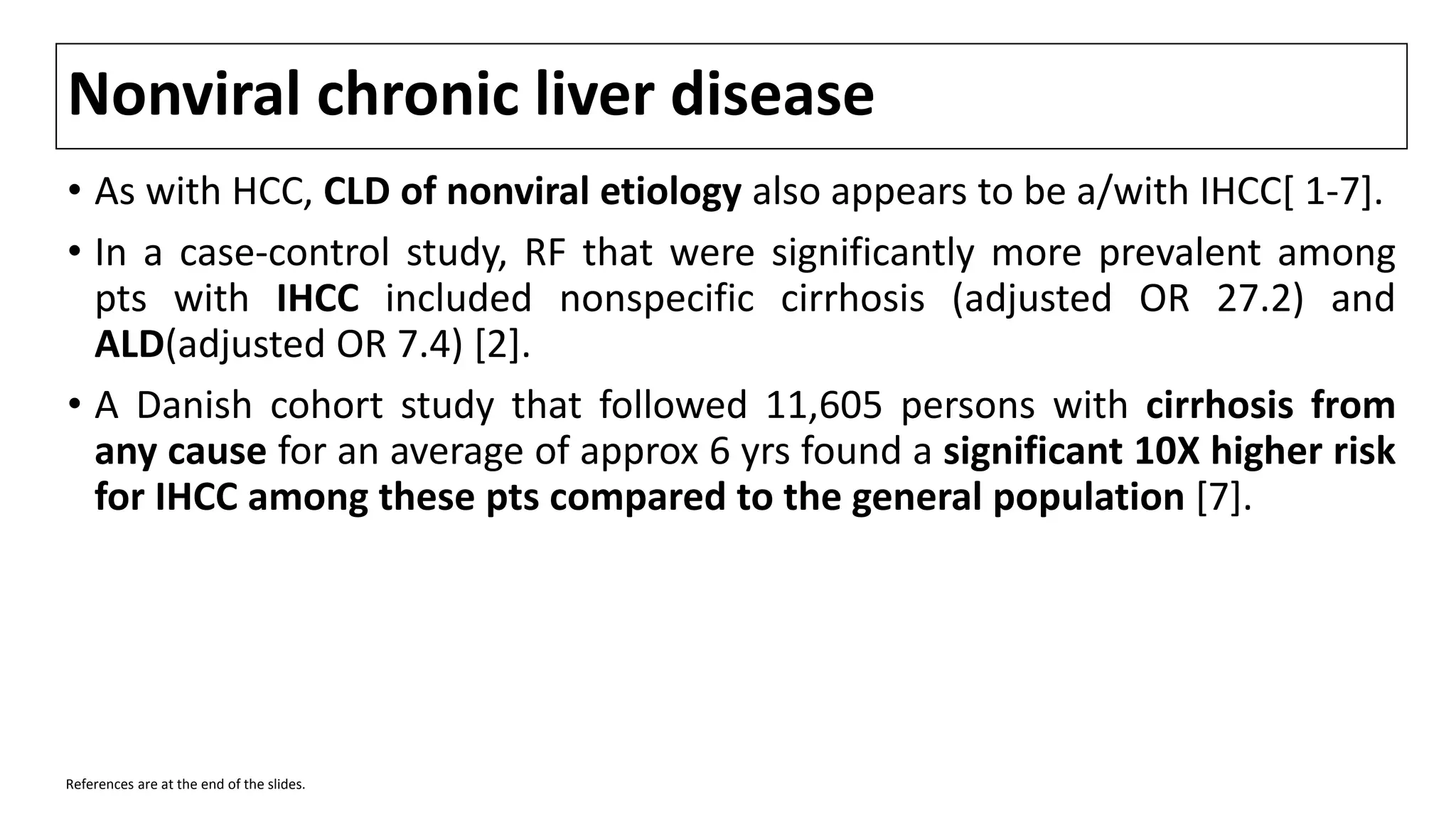 Nonviral chronic liver disease
• As with HCC, CLD of nonviral etiology also appears to be a/with IHCC[ 1-7].
• In a case-control study, RF that were significantly more prevalent among
pts with IHCC included nonspecific cirrhosis (adjusted OR 27.2) and
ALD(adjusted OR 7.4) [2].
• A Danish cohort study that followed 11,605 persons with cirrhosis from
any cause for an average of approx 6 yrs found a significant 10X higher risk
for IHCC among these pts compared to the general population [7].
References are at the end of the slides.
 