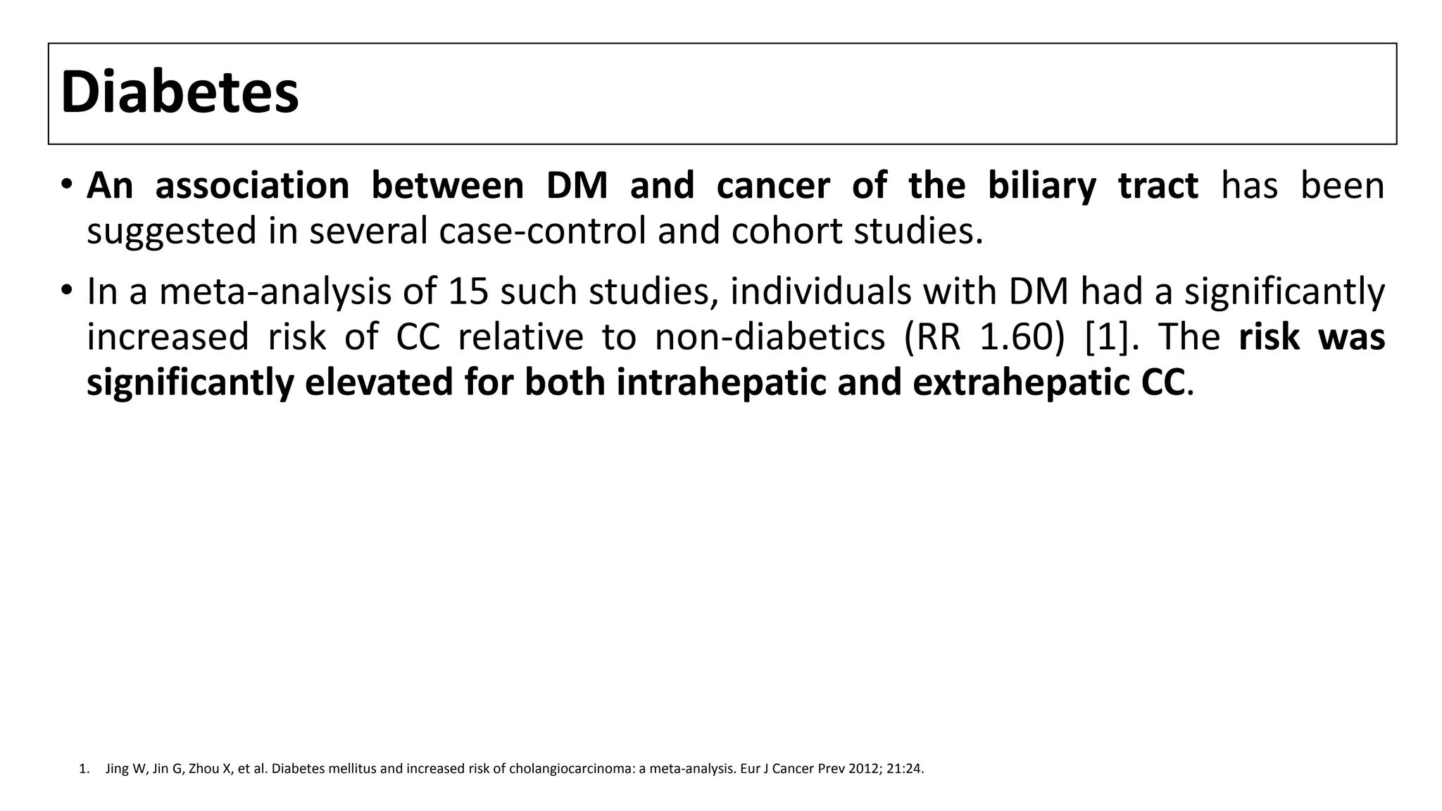 Diabetes
• An association between DM and cancer of the biliary tract has been
suggested in several case-control and cohort studies.
• In a meta-analysis of 15 such studies, individuals with DM had a significantly
increased risk of CC relative to non-diabetics (RR 1.60) [1]. The risk was
significantly elevated for both intrahepatic and extrahepatic CC.
1. Jing W, Jin G, Zhou X, et al. Diabetes mellitus and increased risk of cholangiocarcinoma: a meta-analysis. Eur J Cancer Prev 2012; 21:24.
 
