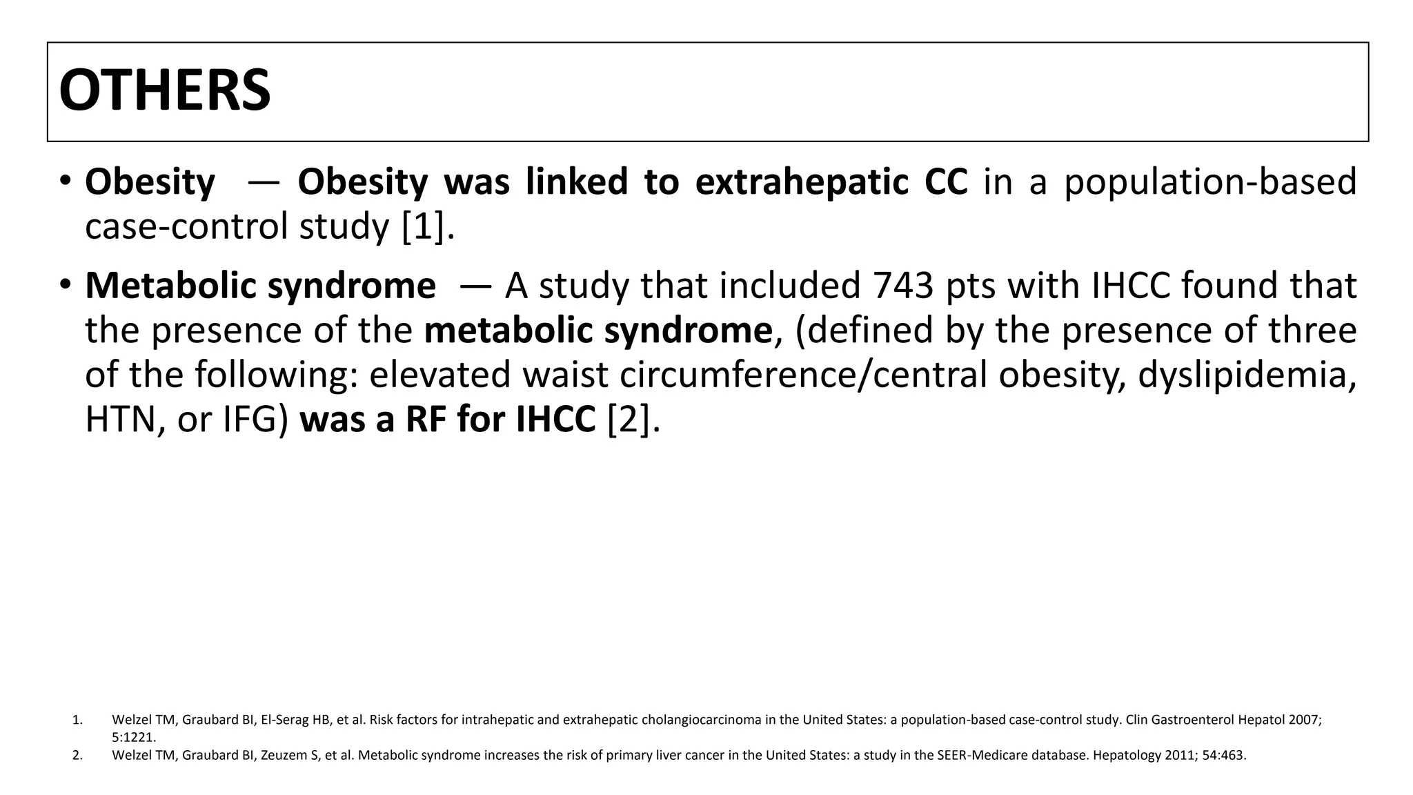 OTHERS
• Obesity — Obesity was linked to extrahepatic CC in a population-based
case-control study [1].
• Metabolic syndrome — A study that included 743 pts with IHCC found that
the presence of the metabolic syndrome, (defined by the presence of three
of the following: elevated waist circumference/central obesity, dyslipidemia,
HTN, or IFG) was a RF for IHCC [2].
1. Welzel TM, Graubard BI, El-Serag HB, et al. Risk factors for intrahepatic and extrahepatic cholangiocarcinoma in the United States: a population-based case-control study. Clin Gastroenterol Hepatol 2007;
5:1221.
2. Welzel TM, Graubard BI, Zeuzem S, et al. Metabolic syndrome increases the risk of primary liver cancer in the United States: a study in the SEER-Medicare database. Hepatology 2011; 54:463.
 