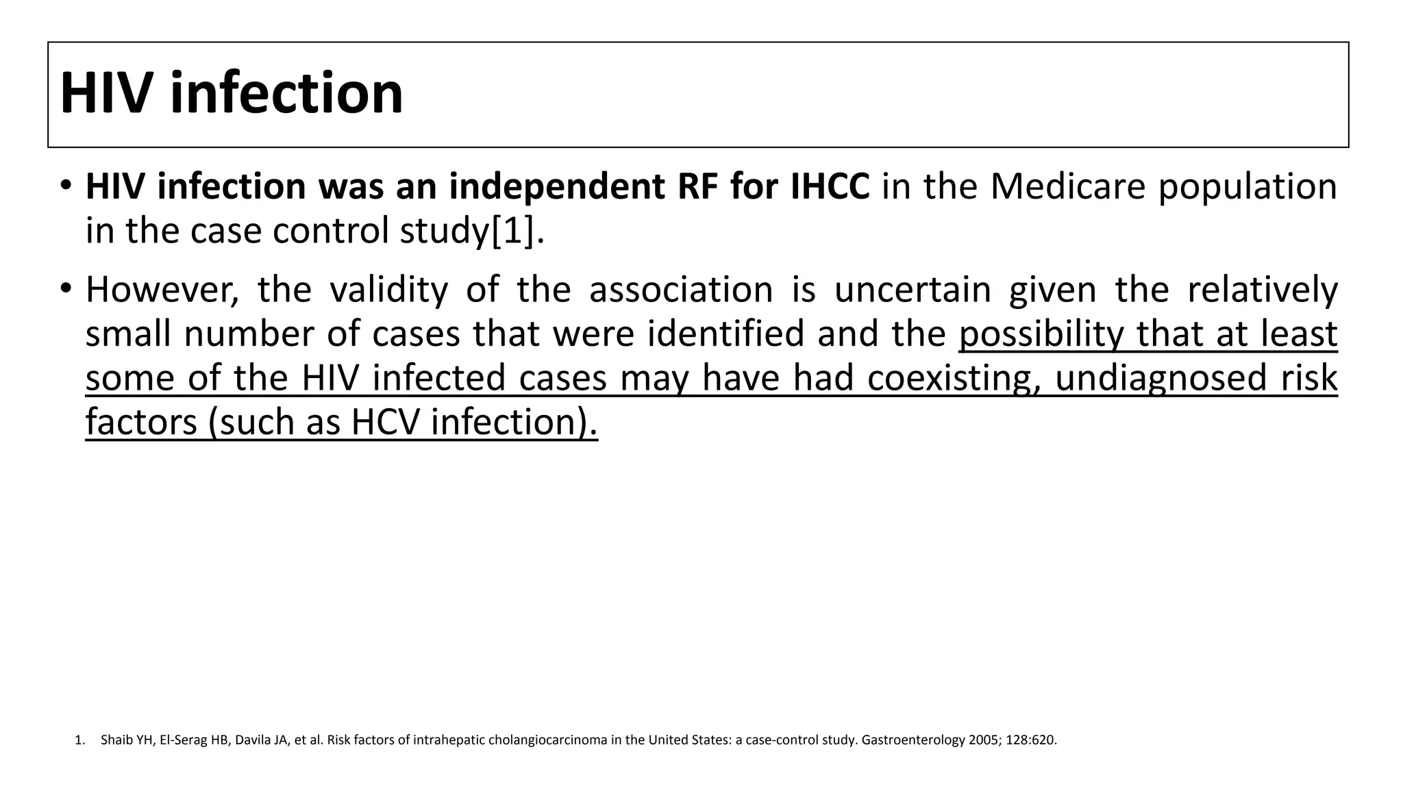 HIV infection
• HIV infection was an independent RF for IHCC in the Medicare population
in the case control study[1].
• However, the validity of the association is uncertain given the relatively
small number of cases that were identified and the possibility that at least
some of the HIV infected cases may have had coexisting, undiagnosed risk
factors (such as HCV infection).
1. Shaib YH, El-Serag HB, Davila JA, et al. Risk factors of intrahepatic cholangiocarcinoma in the United States: a case-control study. Gastroenterology 2005; 128:620.
 