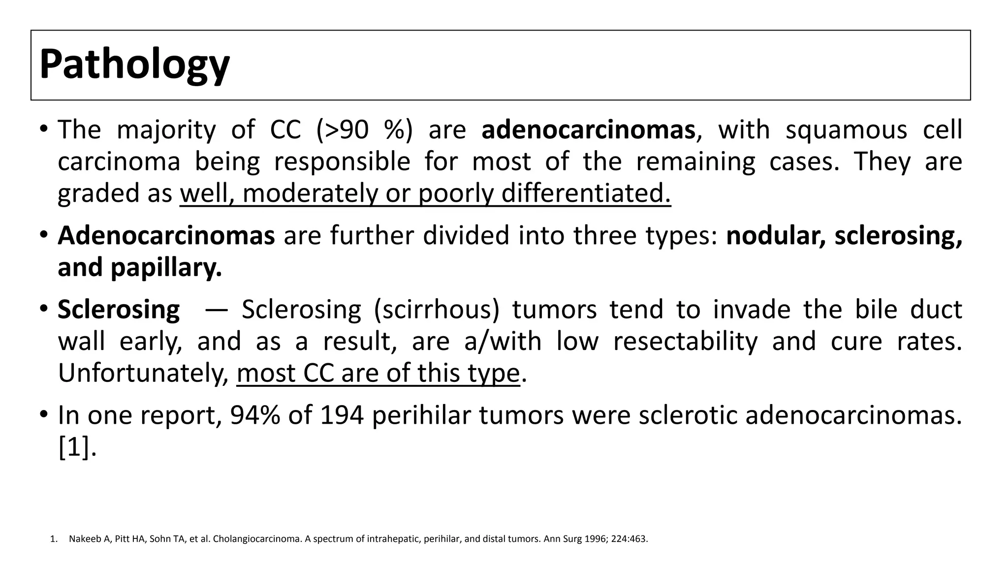 Pathology
• The majority of CC (>90 %) are adenocarcinomas, with squamous cell
carcinoma being responsible for most of the remaining cases. They are
graded as well, moderately or poorly differentiated.
• Adenocarcinomas are further divided into three types: nodular, sclerosing,
and papillary.
• Sclerosing — Sclerosing (scirrhous) tumors tend to invade the bile duct
wall early, and as a result, are a/with low resectability and cure rates.
Unfortunately, most CC are of this type.
• In one report, 94% of 194 perihilar tumors were sclerotic adenocarcinomas.
[1].
1. Nakeeb A, Pitt HA, Sohn TA, et al. Cholangiocarcinoma. A spectrum of intrahepatic, perihilar, and distal tumors. Ann Surg 1996; 224:463.
 