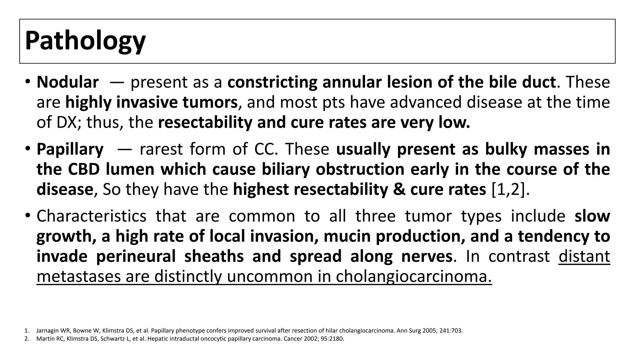 Pathology
• Nodular — present as a constricting annular lesion of the bile duct. These
are highly invasive tumors, and most pts have advanced disease at the time
of DX; thus, the resectability and cure rates are very low.
• Papillary — rarest form of CC. These usually present as bulky masses in
the CBD lumen which cause biliary obstruction early in the course of the
disease, So they have the highest resectability & cure rates [1,2].
• Characteristics that are common to all three tumor types include slow
growth, a high rate of local invasion, mucin production, and a tendency to
invade perineural sheaths and spread along nerves. In contrast distant
metastases are distinctly uncommon in cholangiocarcinoma.
1. Jarnagin WR, Bowne W, Klimstra DS, et al. Papillary phenotype confers improved survival after resection of hilar cholangiocarcinoma. Ann Surg 2005; 241:703.
2. Martin RC, Klimstra DS, Schwartz L, et al. Hepatic intraductal oncocytic papillary carcinoma. Cancer 2002; 95:2180.
 