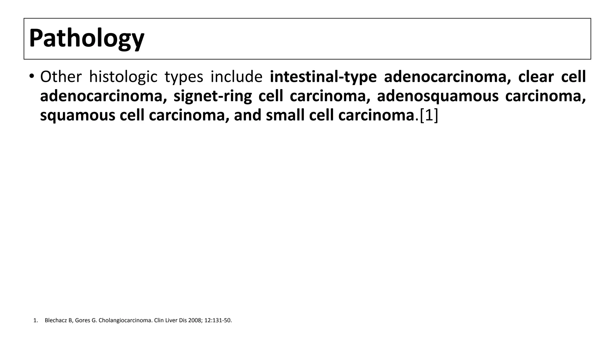 Pathology
• Other histologic types include intestinal-type adenocarcinoma, clear cell
adenocarcinoma, signet-ring cell carcinoma, adenosquamous carcinoma,
squamous cell carcinoma, and small cell carcinoma.[1]
1. Blechacz B, Gores G. Cholangiocarcinoma. Clin Liver Dis 2008; 12:131-50.
 