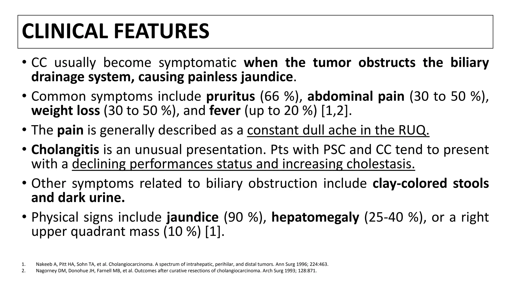 CLINICAL FEATURES
• CC usually become symptomatic when the tumor obstructs the biliary
drainage system, causing painless jaundice.
• Common symptoms include pruritus (66 %), abdominal pain (30 to 50 %),
weight loss (30 to 50 %), and fever (up to 20 %) [1,2].
• The pain is generally described as a constant dull ache in the RUQ.
• Cholangitis is an unusual presentation. Pts with PSC and CC tend to present
with a declining performances status and increasing cholestasis.
• Other symptoms related to biliary obstruction include clay-colored stools
and dark urine.
• Physical signs include jaundice (90 %), hepatomegaly (25-40 %), or a right
upper quadrant mass (10 %) [1].
1. Nakeeb A, Pitt HA, Sohn TA, et al. Cholangiocarcinoma. A spectrum of intrahepatic, perihilar, and distal tumors. Ann Surg 1996; 224:463.
2. Nagorney DM, Donohue JH, Farnell MB, et al. Outcomes after curative resections of cholangiocarcinoma. Arch Surg 1993; 128:871.
 