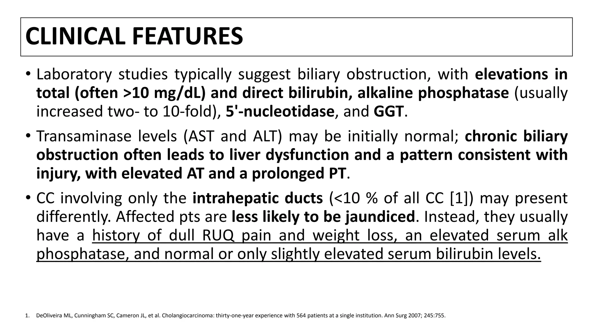 CLINICAL FEATURES
• Laboratory studies typically suggest biliary obstruction, with elevations in
total (often >10 mg/dL) and direct bilirubin, alkaline phosphatase (usually
increased two- to 10-fold), 5'-nucleotidase, and GGT.
• Transaminase levels (AST and ALT) may be initially normal; chronic biliary
obstruction often leads to liver dysfunction and a pattern consistent with
injury, with elevated AT and a prolonged PT.
• CC involving only the intrahepatic ducts (<10 % of all CC [1]) may present
differently. Affected pts are less likely to be jaundiced. Instead, they usually
have a history of dull RUQ pain and weight loss, an elevated serum alk
phosphatase, and normal or only slightly elevated serum bilirubin levels.
1. DeOliveira ML, Cunningham SC, Cameron JL, et al. Cholangiocarcinoma: thirty-one-year experience with 564 patients at a single institution. Ann Surg 2007; 245:755.
 